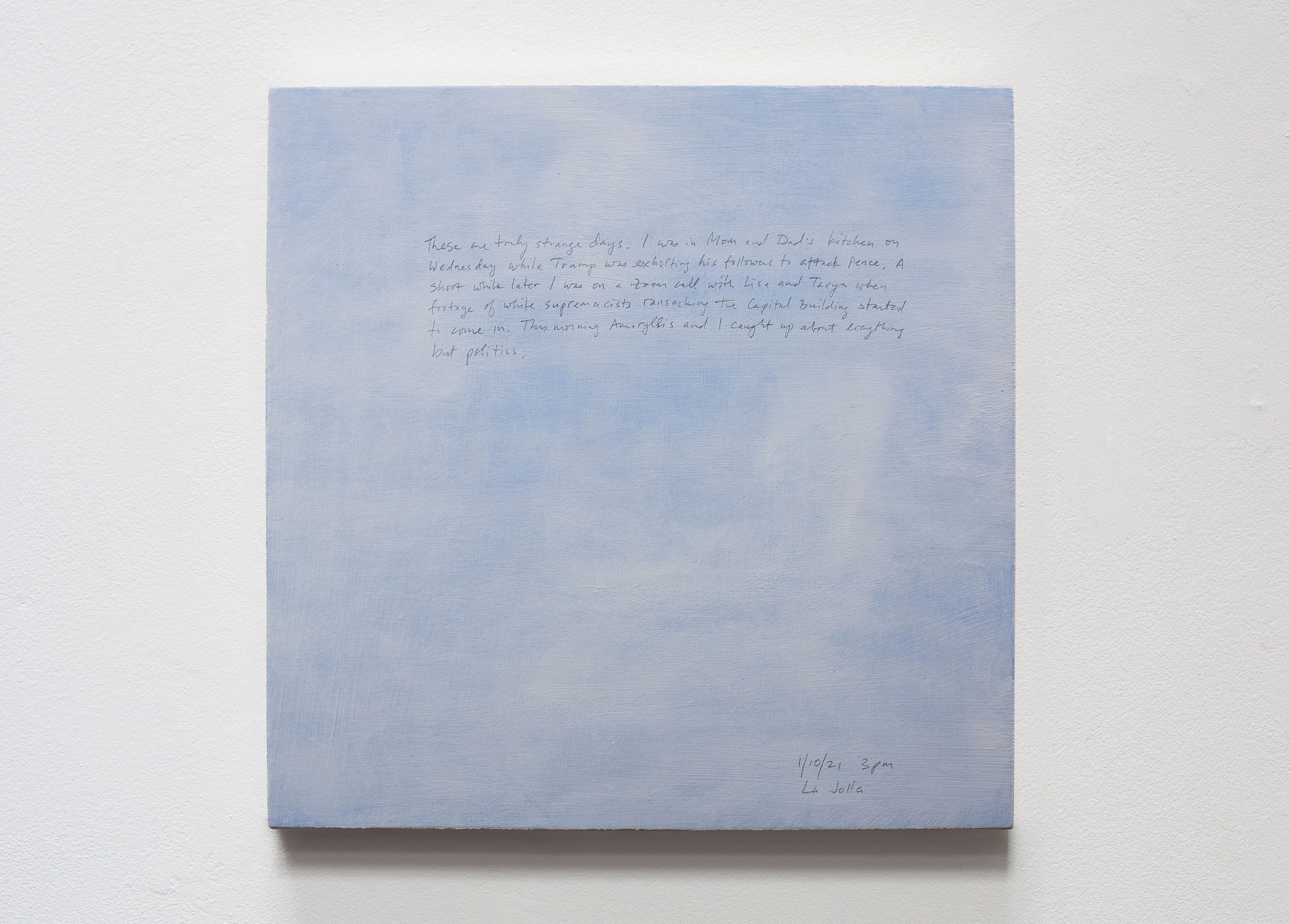 A 14 × 14 inch, acrylic painting of the sky. A journal entry is handwritten on the painting:

“These are truly strange days. I was in Mom and Dad’s kitchen on Wednesday while Trump was exhorting his followers to attack Pence. A short while later I was on a Zoom call with Lisa and Taryn when footage of white supremacists ransacking the Capital Building started to come in. This morning Amaryllis and I caught up about everything but politics.

1/10/21 3pm
La Jolla”