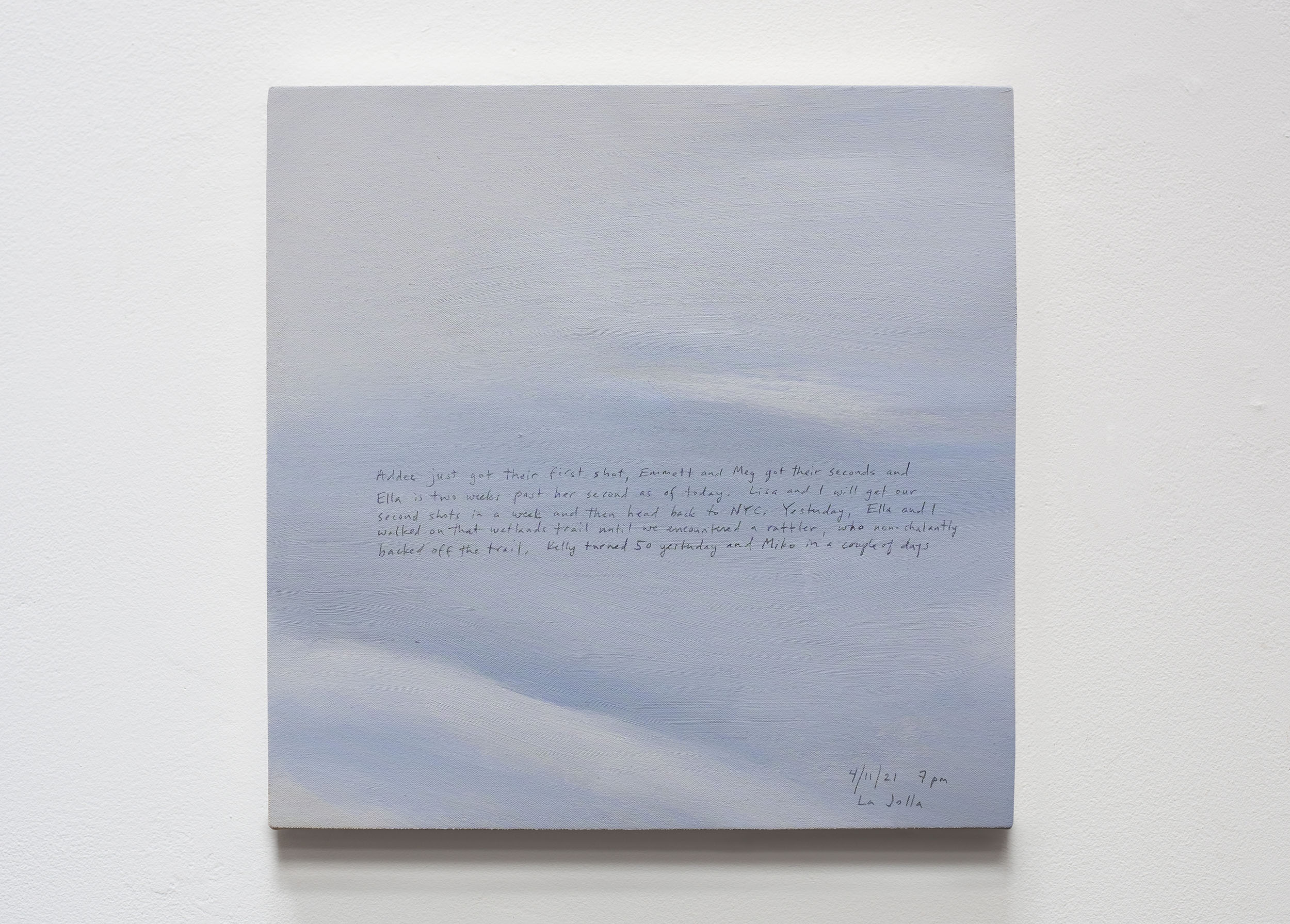 A 14 × 14 inch, acrylic painting of the sky. A journal entry is handwritten on the painting:

“Addee just got their first shot, Emmett and Meg got their seconds and Ella is two weeks past her second as of today. Lisa and I will get our second shots in a week and then head back to NYC. Yesterday, Ella and I walked on that wetlands trail until we encountered a rattler, who nonchalantly backed off the trail. Kelly turned 50 yesterday and Miko in a couple of days.

4/11/21 7pm
La Jolla”