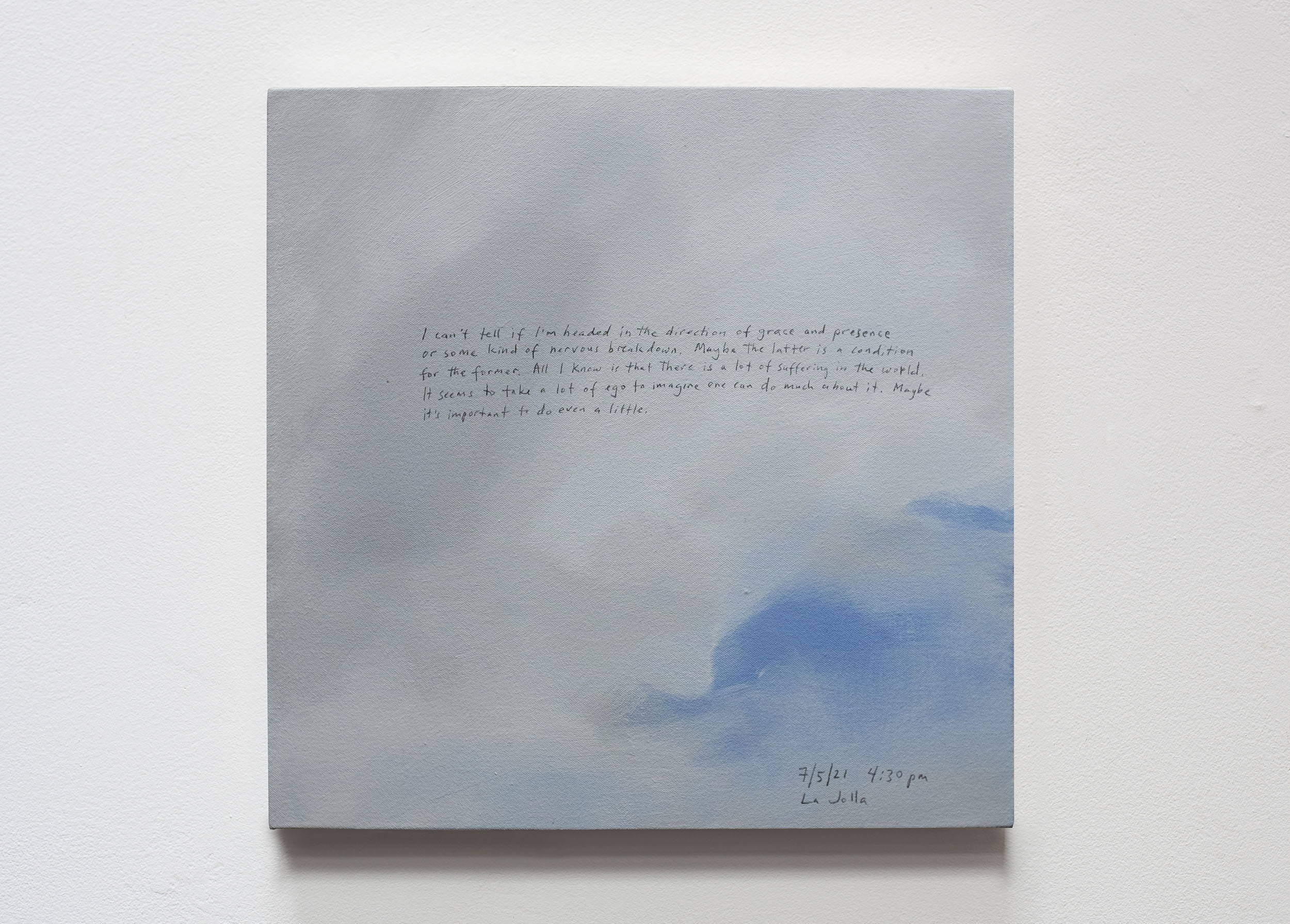 A 14 × 14 inch, acrylic painting of the sky. A journal entry is handwritten on the painting:

“I can’t tell if I’m headed in the direction of grace and presence or some kind of nervous breakdown. Maybe the latter is a condition for the former. All I know is that there is a lot of suffering in the world. It seems to take a lot of ego to imagine one can do much about it. Maybe it’s important to do even a little.

7/5/21 4:30 pm
La Jolla”