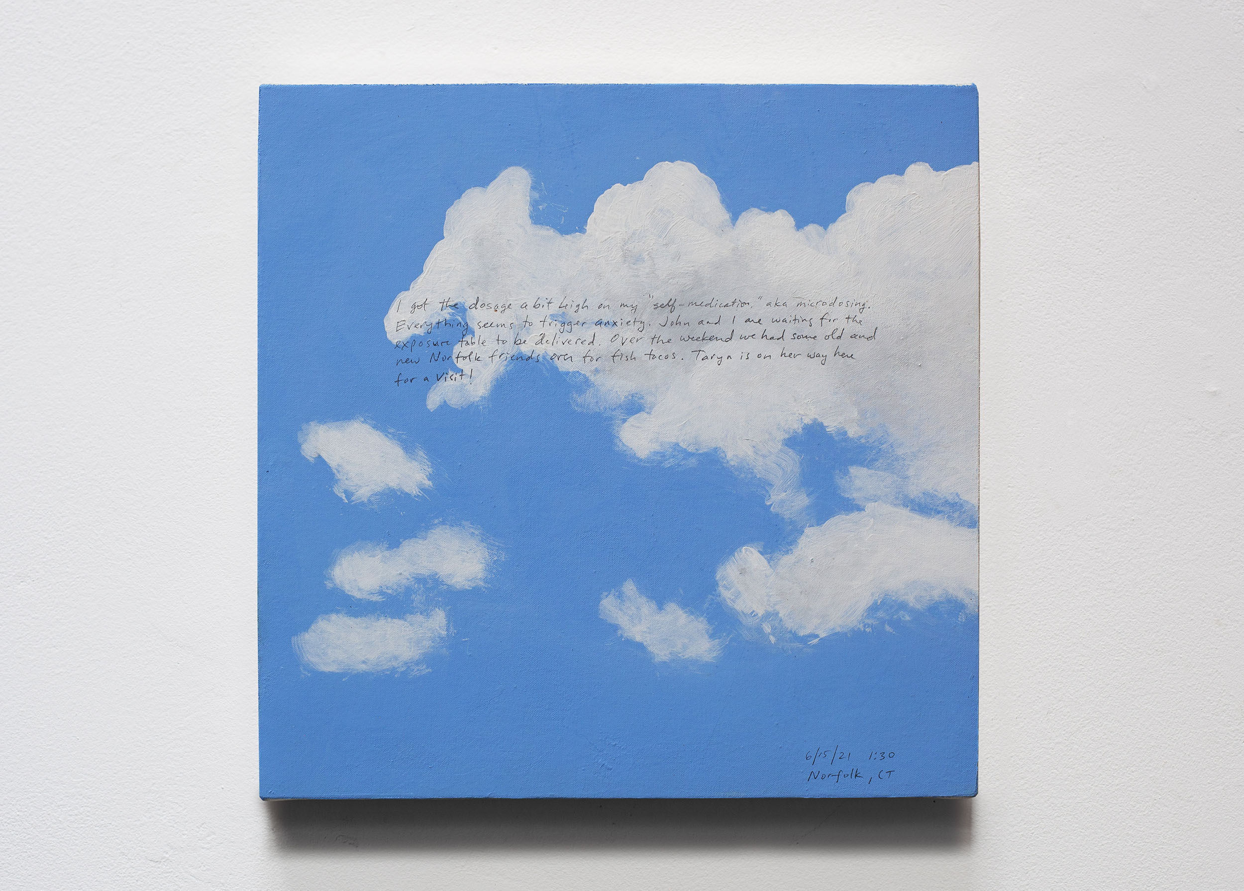 A 14 × 14 inch, acrylic painting of the sky. A journal entry is handwritten on the painting:

“I got the dosage a bit high on my “self-medication,” aka microdosing. Everything seems to trigger anxiety. John and I are waiting for the exposure table to be delivered. Over the weekend we had some old and new Norfolk friends over for fish tacos. Taryn is on her way here for a visit!

6/15/21 1:30
Norfolk, CT”