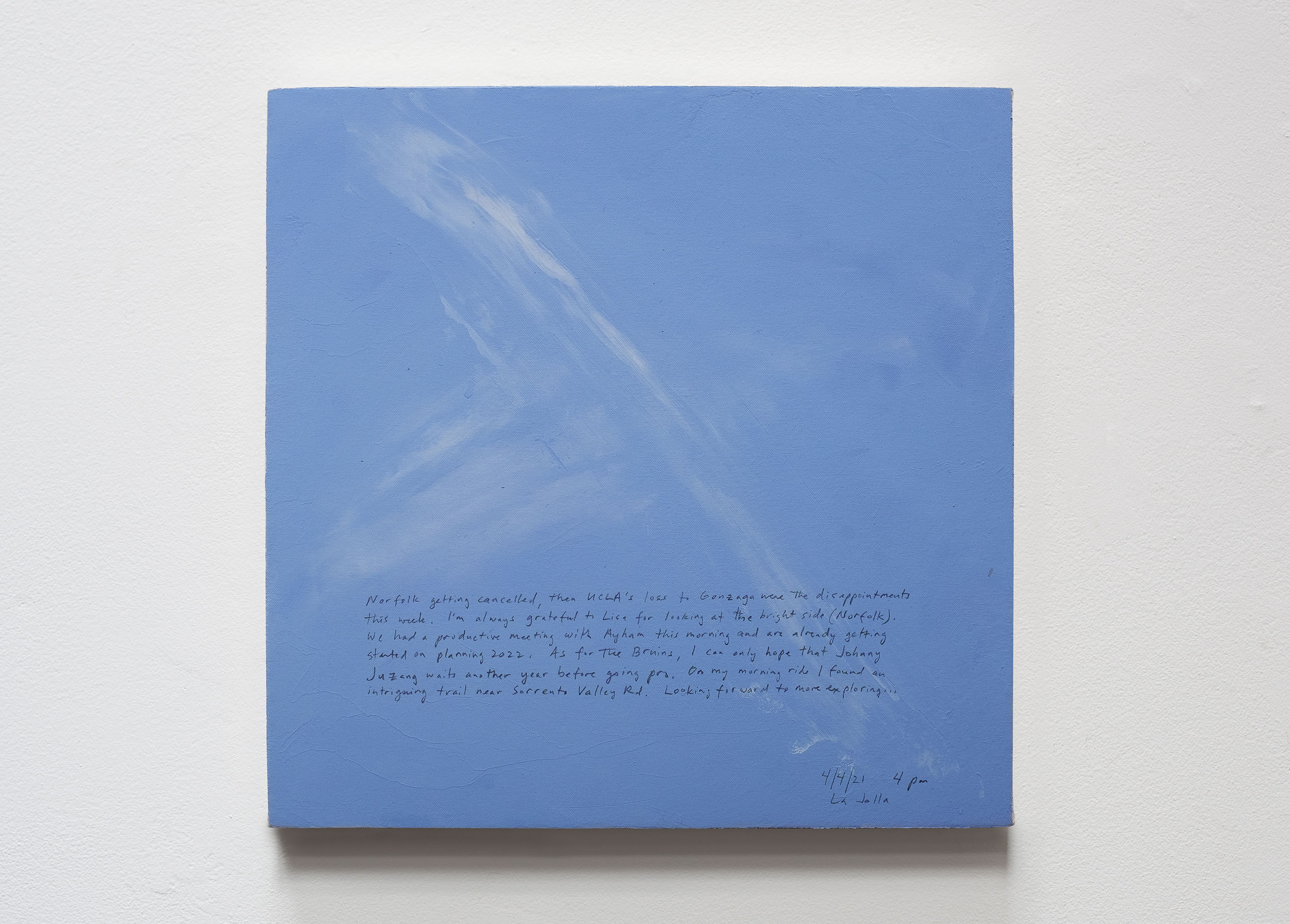 A 14 × 14 inch, acrylic painting of the sky. A journal entry is handwritten on the painting:

“Norfolk getting cancelled, then UCLA’s loss to Gonzaga were the disappointments this week. I’m always grateful to Lisa for looking at the bright side (Norfolk). We had a productive meeting with Ayham this morning and are already getting started on planning 2022. As for The Bruins, I can only hope that Johnny Juzang waits another year before going pro. On my morning ride I found an intriguing trail near Sorrento Valley Rd. Looking forward to more exploring…

4/4/21 4pm
La Jolla”