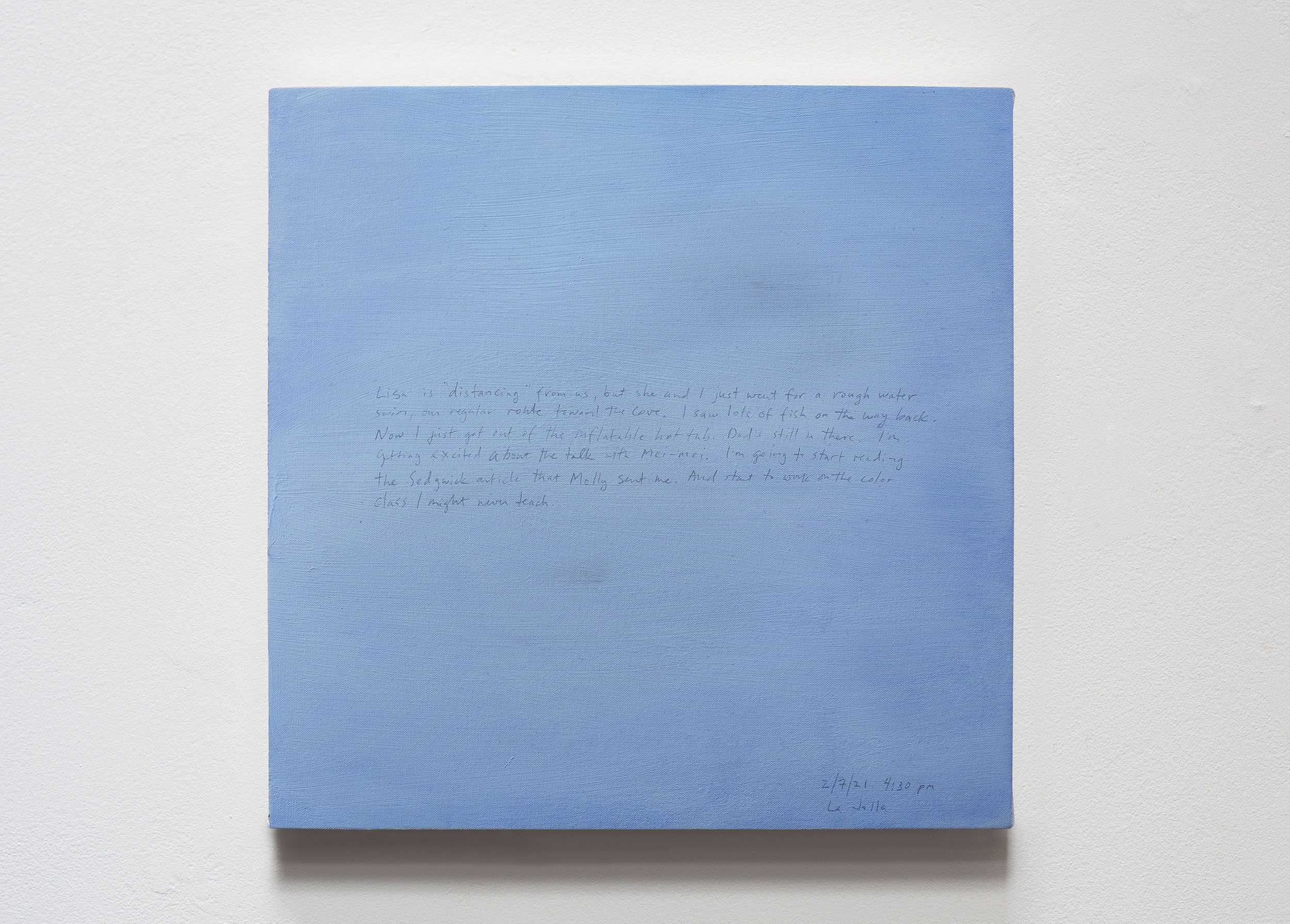 A 14 × 14 inch, acrylic painting of the sky. A journal entry is handwritten on the painting:

“Lisa is “distancing” from us, but she and I just went for a rough water swim, our regular route toward The Cove. I saw lots of fish on the way back. Now I just got out of the inflatable hot tub. Dad’s still in there. I’m getting excited about the talk with Mei-mei. I’m going to start reading the Sedgwick article that Molly sent me. And start to work on the color class I might never teach.

2/7/21 4:30 pm
La Jolla”