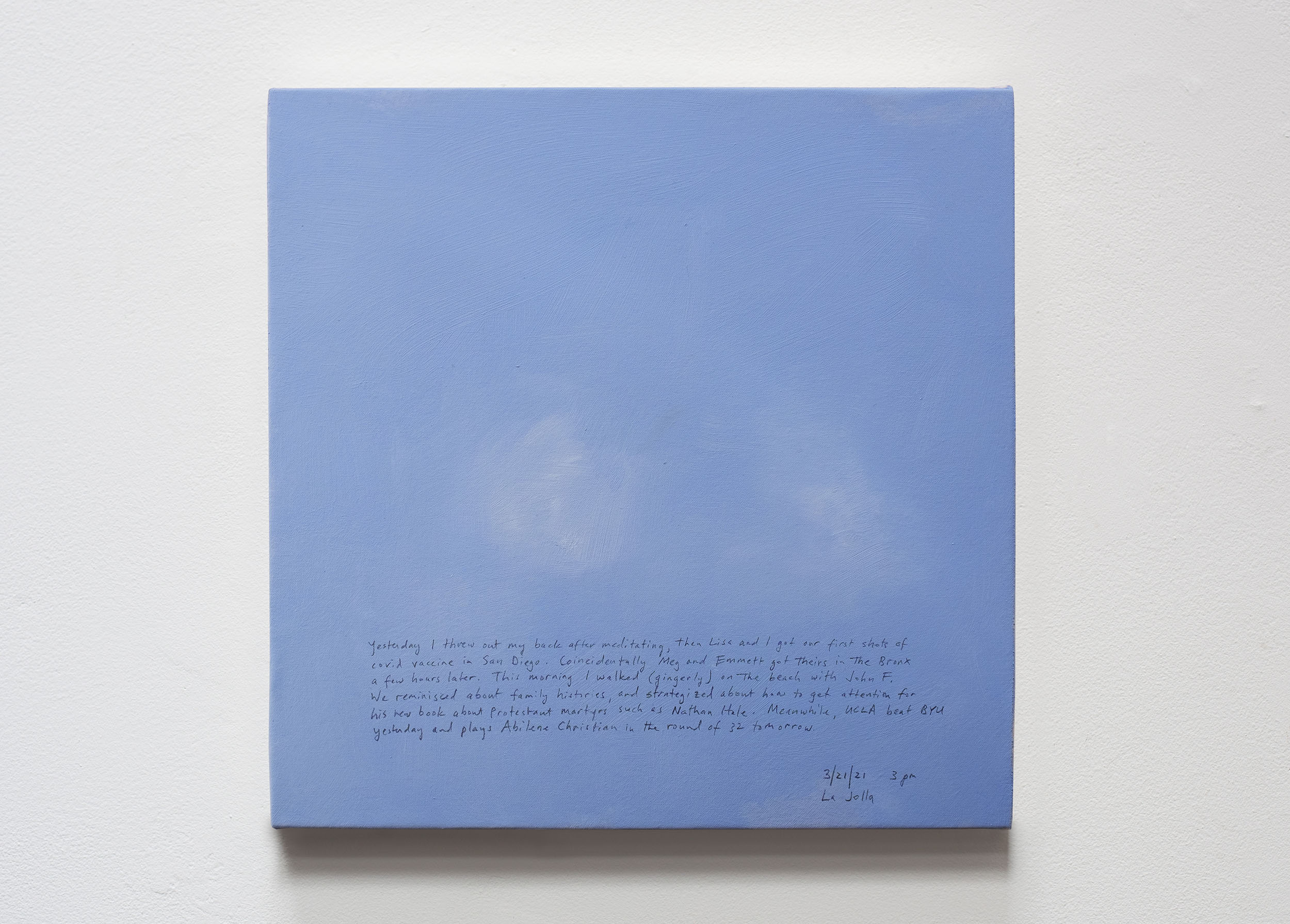 A 14 × 14 inch, acrylic painting of the sky. A journal entry is handwritten on the painting:

“Yesterday I threw out my back after meditating, then Lisa and I got our first shots of covid vaccine in San Diego. Coincidentally Meg and Emmett got theirs in the Bronx a few hours later. This morning I walked (gingerly) on the beach with John F. We reminisced about family histories, and strategized about how to get attention for his new book about Protestant martyrs such as Nathan Hale. Meanwhile, UCLA beat BYU yesterday and plays Abilene Christian in the round of 32 tomorrow.

3/21/21 3 pm
La Jolla”