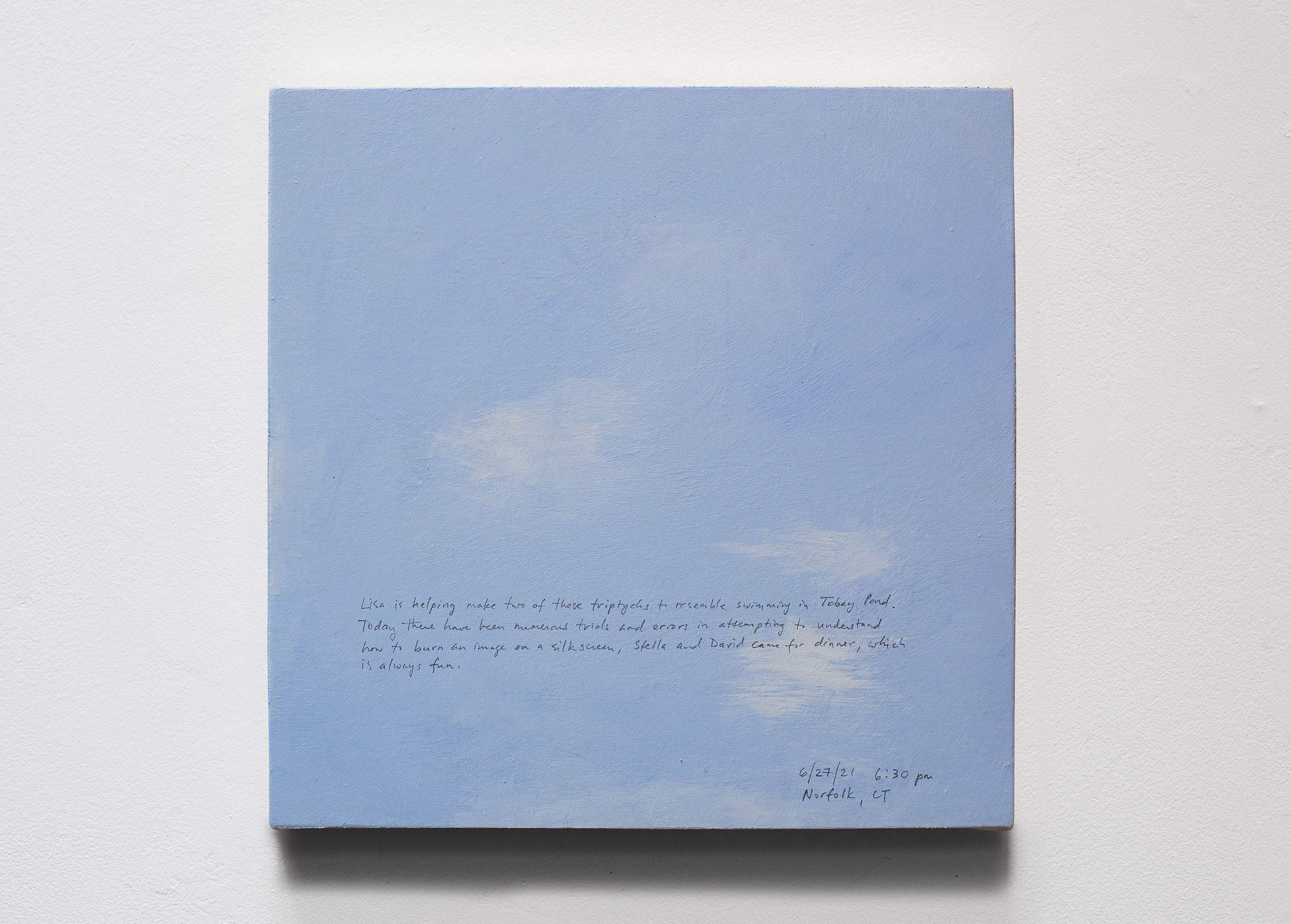 A 14 × 14 inch, acrylic painting of the sky. A journal entry is handwritten on the painting:

“Lisa is helping make two of these triptychs to resemble swimming in Tobey Pond. Today there have been numerous trials and errors in attempting to understand how to burn an image on a silkscreen. Stella and David came for dinner, which is always fun.

6/27/21 6:30 pm
Norfolk, CT”