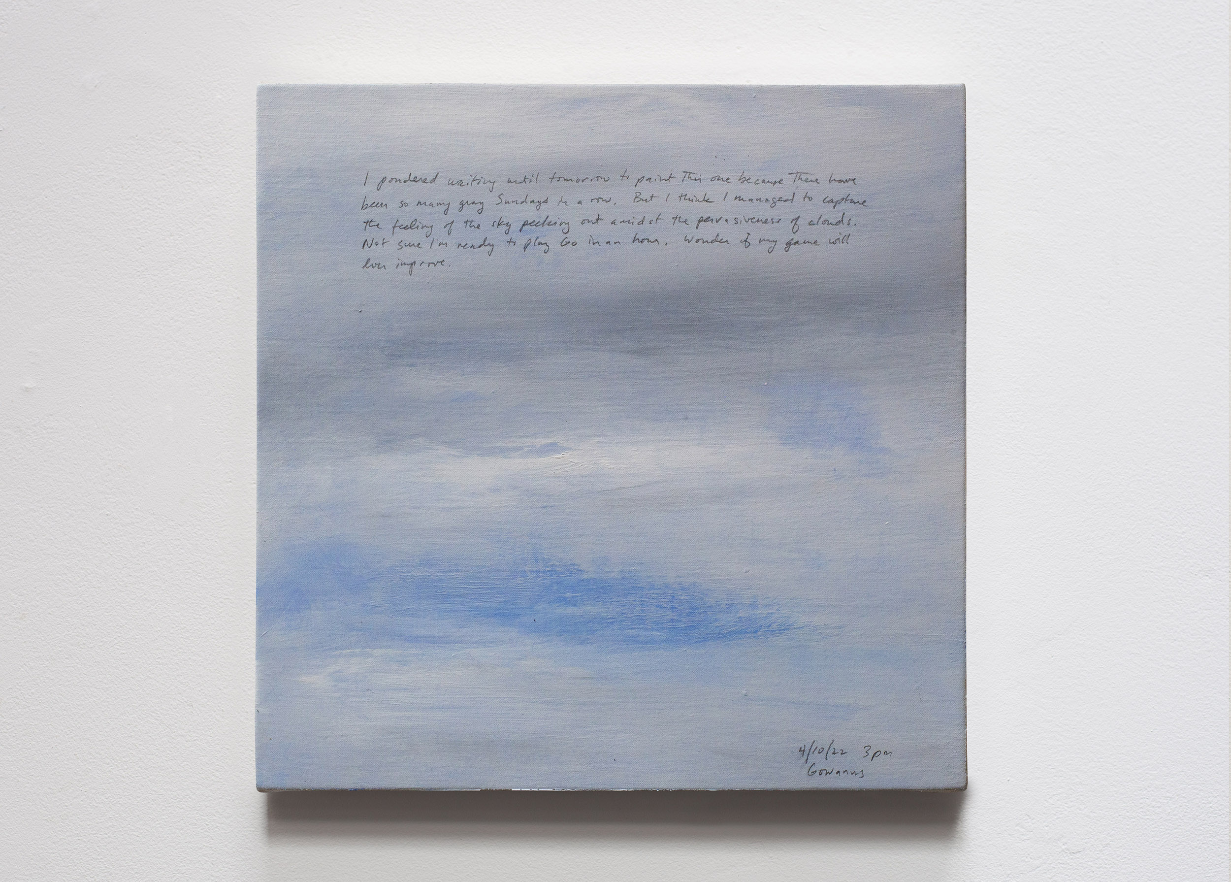 A 14 × 14 inch, acrylic painting of the sky. A journal entry is handwritten on the painting:

“I pondered waiting until tomorrow to paint this one because there have been so many gray Sundays in a row. But I think I managed to capture the feeling of the sky peeking out amidst the pervasiveness of clouds. Not sure if I’m ready to play Go in an hour. Wonder if my game will ever improve.

4/10/22 3pm
Gowanus”