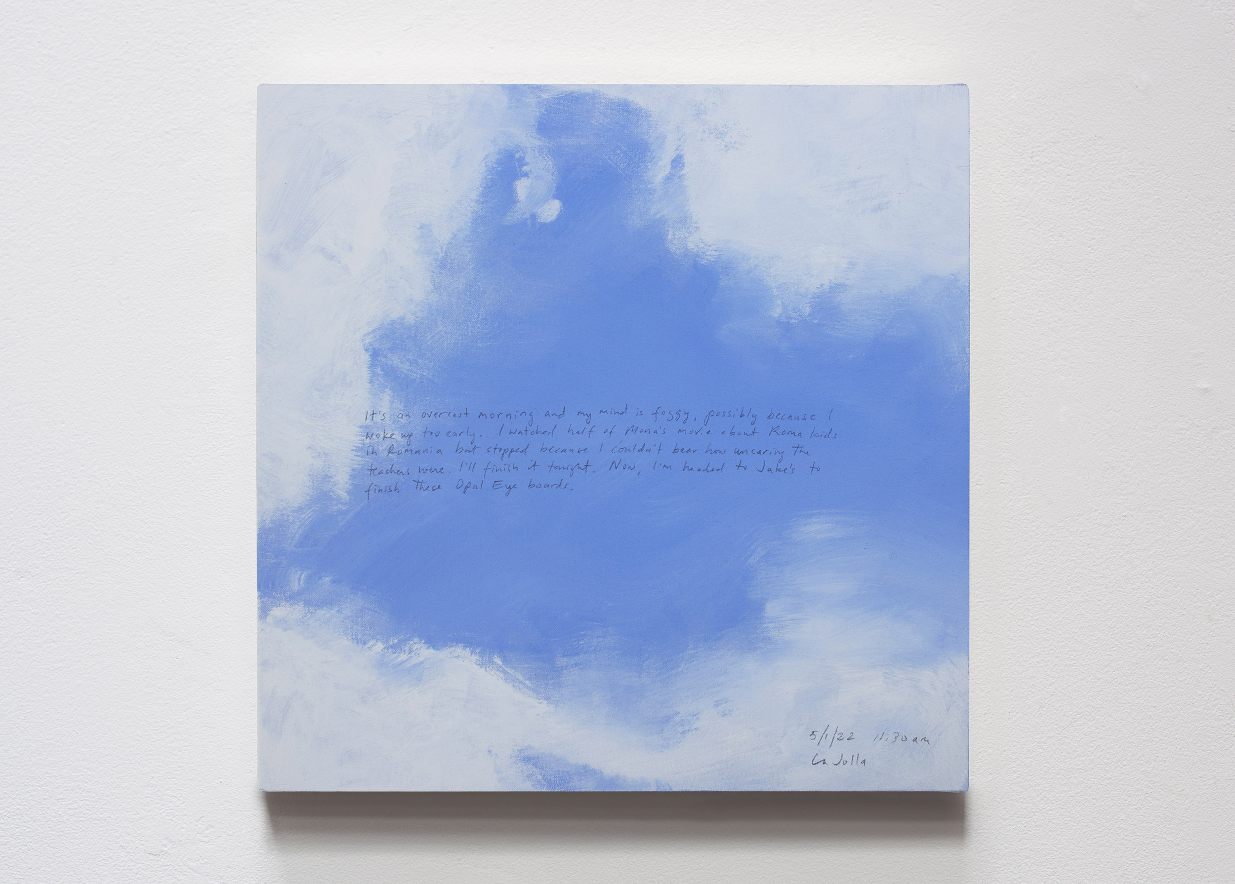 A 14 × 14 inch, acrylic painting of the sky. A journal entry is handwritten on the painting:

“It’s an overcast morning and my mind is foggy, possibly because I woke up too early. I watched half of Mona’s movie about Roma kids in Romania but stopped because I couldn’t bear how uncaring the teachers were. I’ll finish it tonight. Now, I’m headed to Jake’s to finish these Opal Eye boards.

5/1/22 11:30 am
La Jolla”
