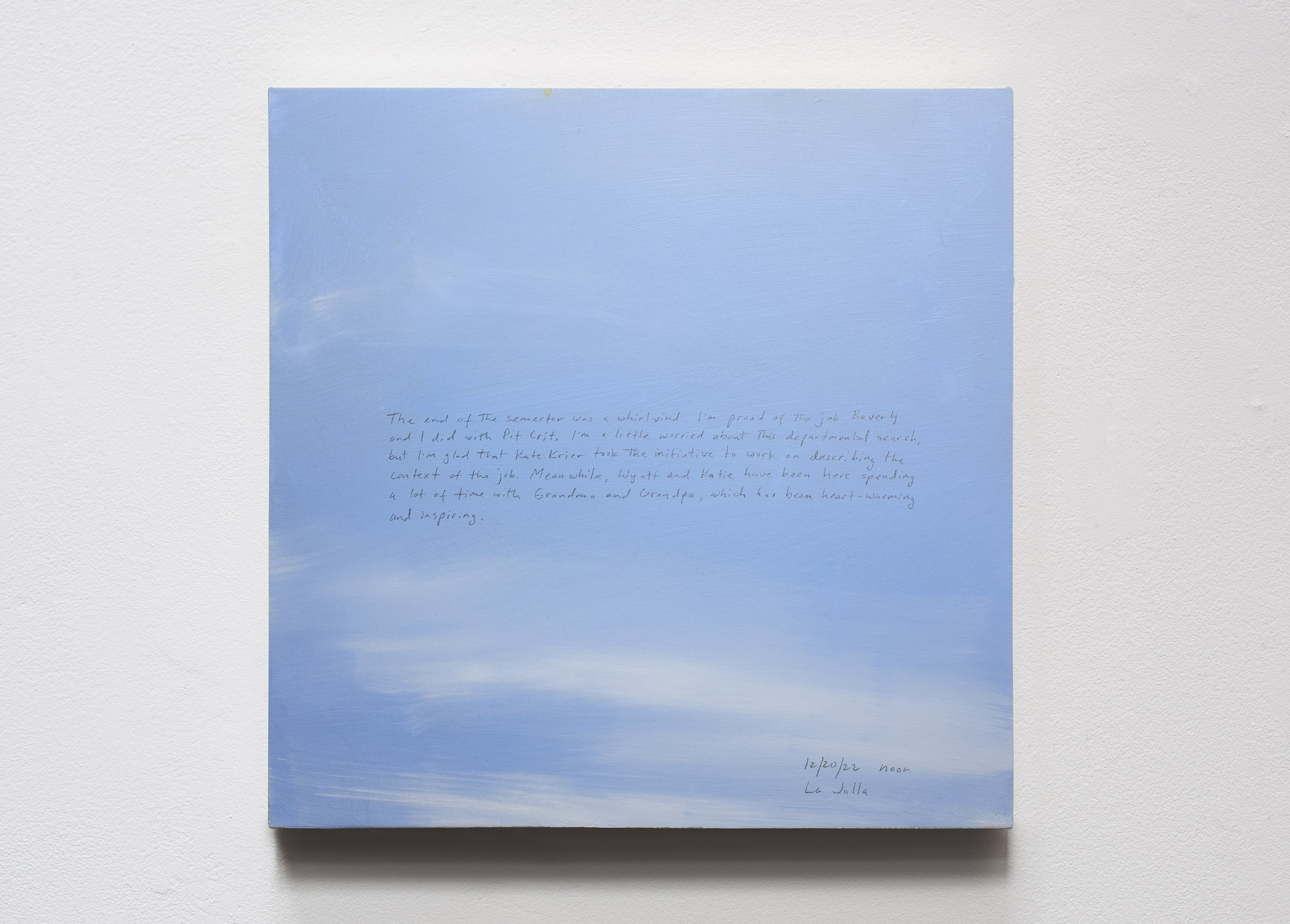 A 14 × 14 inch, acrylic painting of the sky. A journal entry is handwritten on the painting:

“The end of the semester was a whirlwind. I’m proud of the job Beverly and I did with Pit Crit. I’m a little worried about this departmental search, but I’m glad that Kate Krier took the initiative to work on describing the context of the job. Meanwhile, Wyatt and Katie have been here spending a lot of time with Grandma and Grandpa, which has been heart-warming and inspiring.

12/20/22 noon
La Jolla”