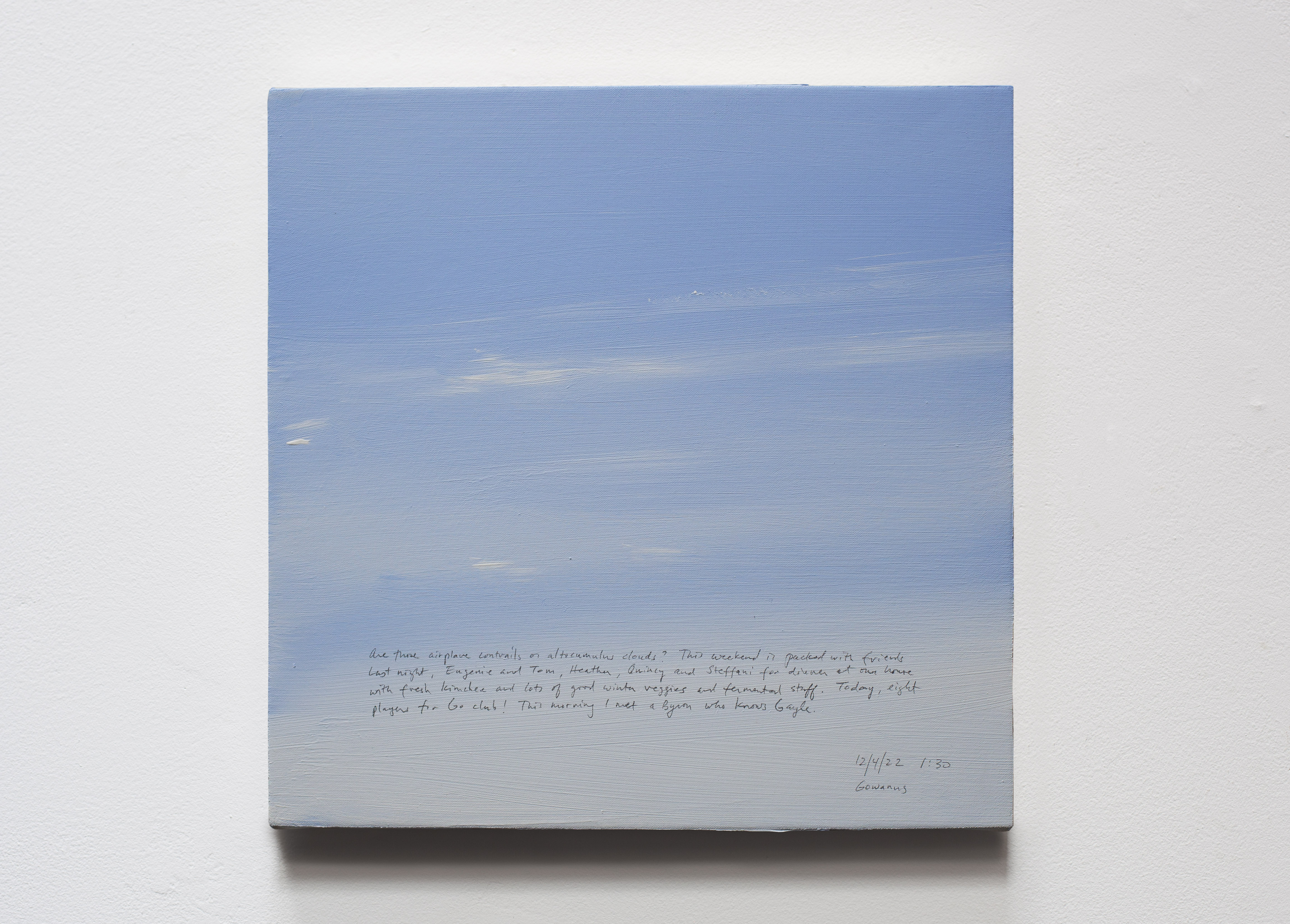 A 14 × 14 inch, acrylic painting of the sky. A journal entry is handwritten on the painting:

“Are those airplane contrails or altocumulus clouds? This weekend is packed with friends. Last night, Eugenie and Tom, Heather, Quincy and Steffani for dinner at our house with fresh kimchee and lots of good winter veggies and fermented stuff. Today eight players for Go club! This morning I met a Byron who knows Gayle!

12/4/22 1:30
Gowanus”