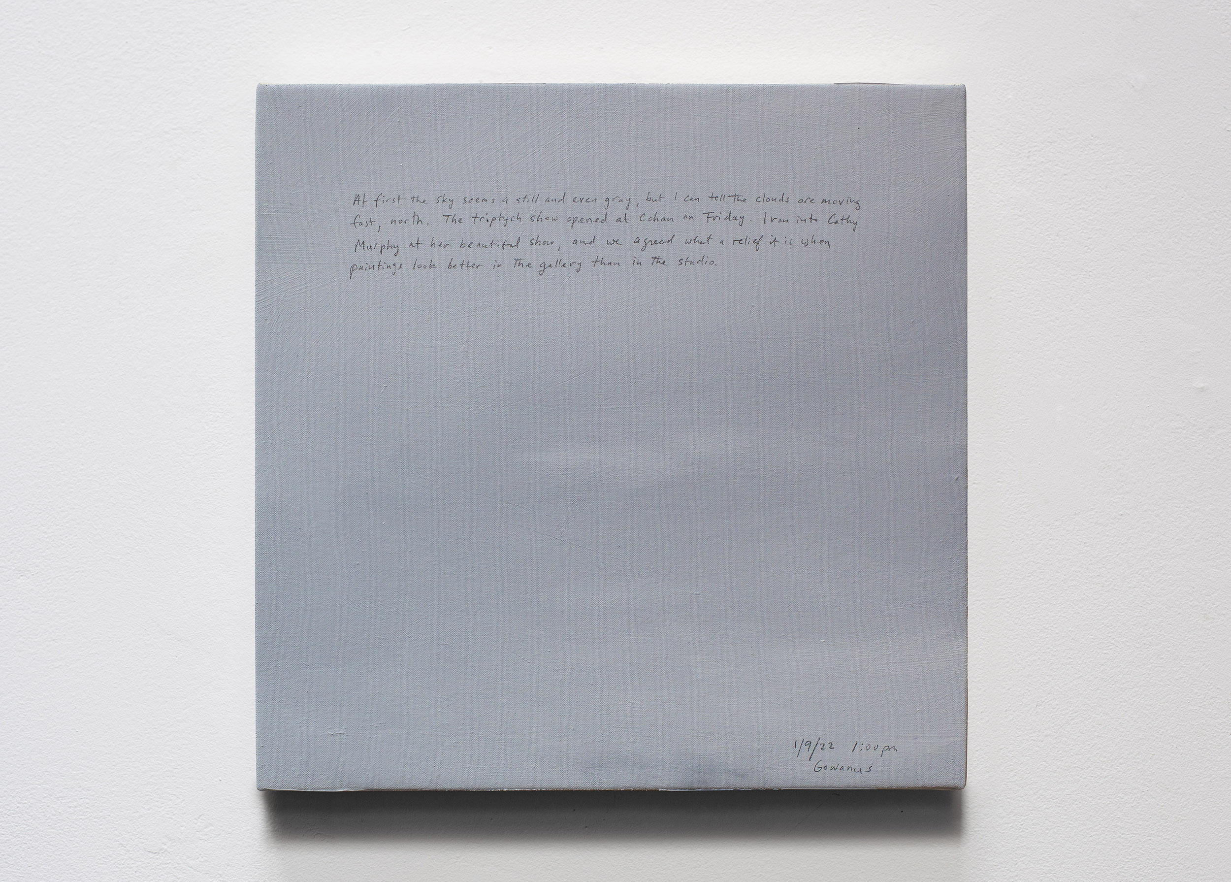 A 14 × 14 inch, acrylic painting of the sky. A journal entry is handwritten on the painting:

“At first the sky seems a still and even gray, but I can tell the clouds are moving fast, north. The triptych show opened at Cohan on Friday. I ran into Cathy Murphy at her beautiful show, and we agreed what a relief it is when paintings look better in the gallery than in the studio.

1/9/22 1:00 pm
Gowanus”