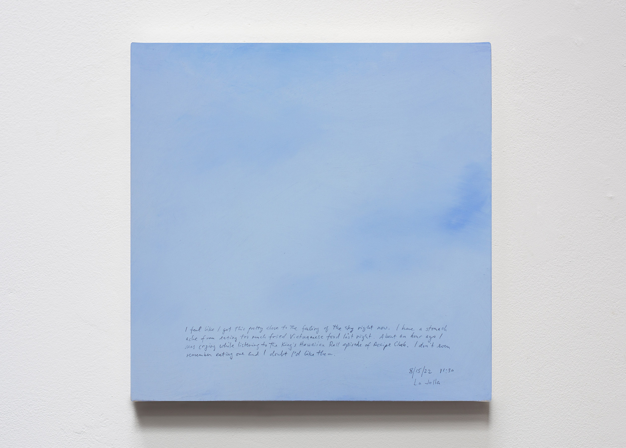 A 14 × 14 inch, acrylic painting of the sky. A journal entry is handwritten on the painting:

“I feel I got this pretty close to the feeling of the sky right now. I have a stomach ache from eating too much fried Vietnamese food last night. About an hour ago I was crying while listening to the King’s Hawaiian Roll episode of Recipe Club. I don’t even remember ever eating one and I doubt I’d like them.

8/15/22 11:30
La Jolla”