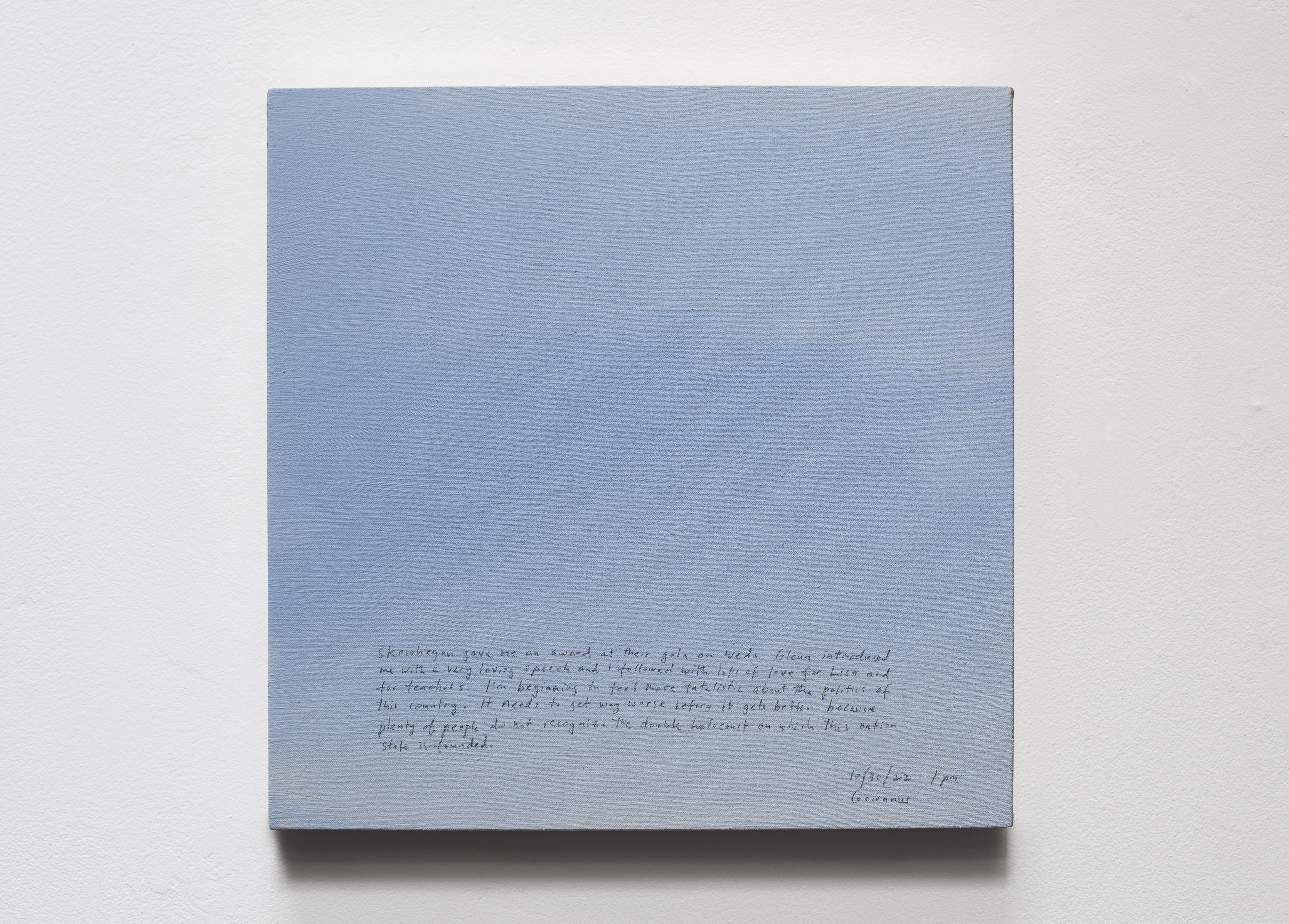 A 14 × 14 inch, acrylic painting of the sky. A journal entry is handwritten on the painting:

“Skowhegan gave me an award at their gala on Weds. Glenn introduced me with a very loving speech and I followed with lots of love for Lisa and for teachers. I’m beginning to feel more fatalistic about the politics of this country. It needs to get way worse before it can get better because plenty of people do not recognize the double holocaust on which this nation state is founded. 

10/30/22 1pm
Gowanus”