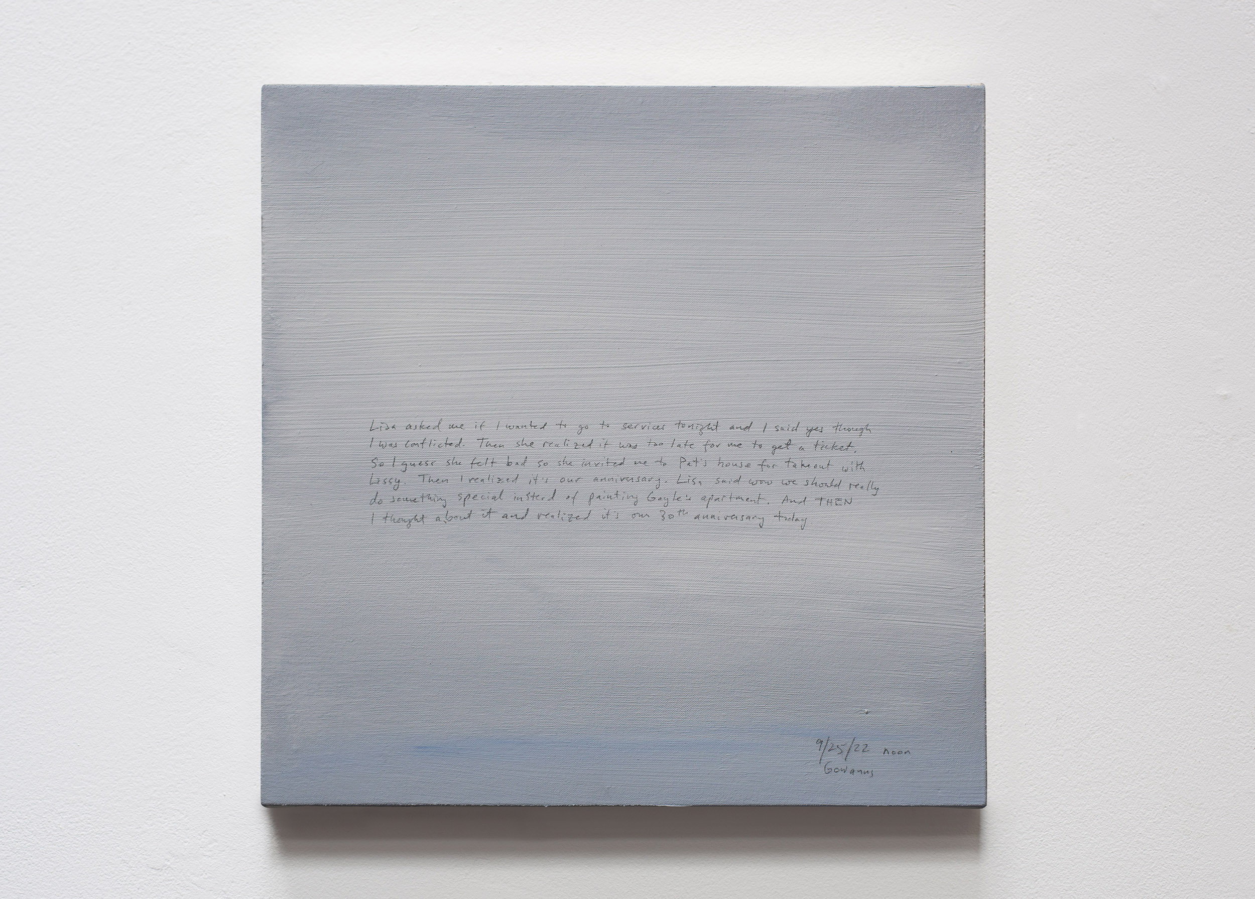 A 14 × 14 inch, acrylic painting of the sky. A journal entry is handwritten on the painting:

“Lisa asked me if I wanted to go to services tonight and I said yes though I was conflicted. Then she realized it was too late for me to get a ticket. So I guess she felt bad so she invited me to Pat’s house for takeout with Lissy. Then I realized that it’s our anniversary. Lisa said wow we should really do something special instead of painting Gayle’s apartment. And THEN I thought about it and realized it’s our 30th wedding anniversary today.

9/25/22 noon
Gowanus”