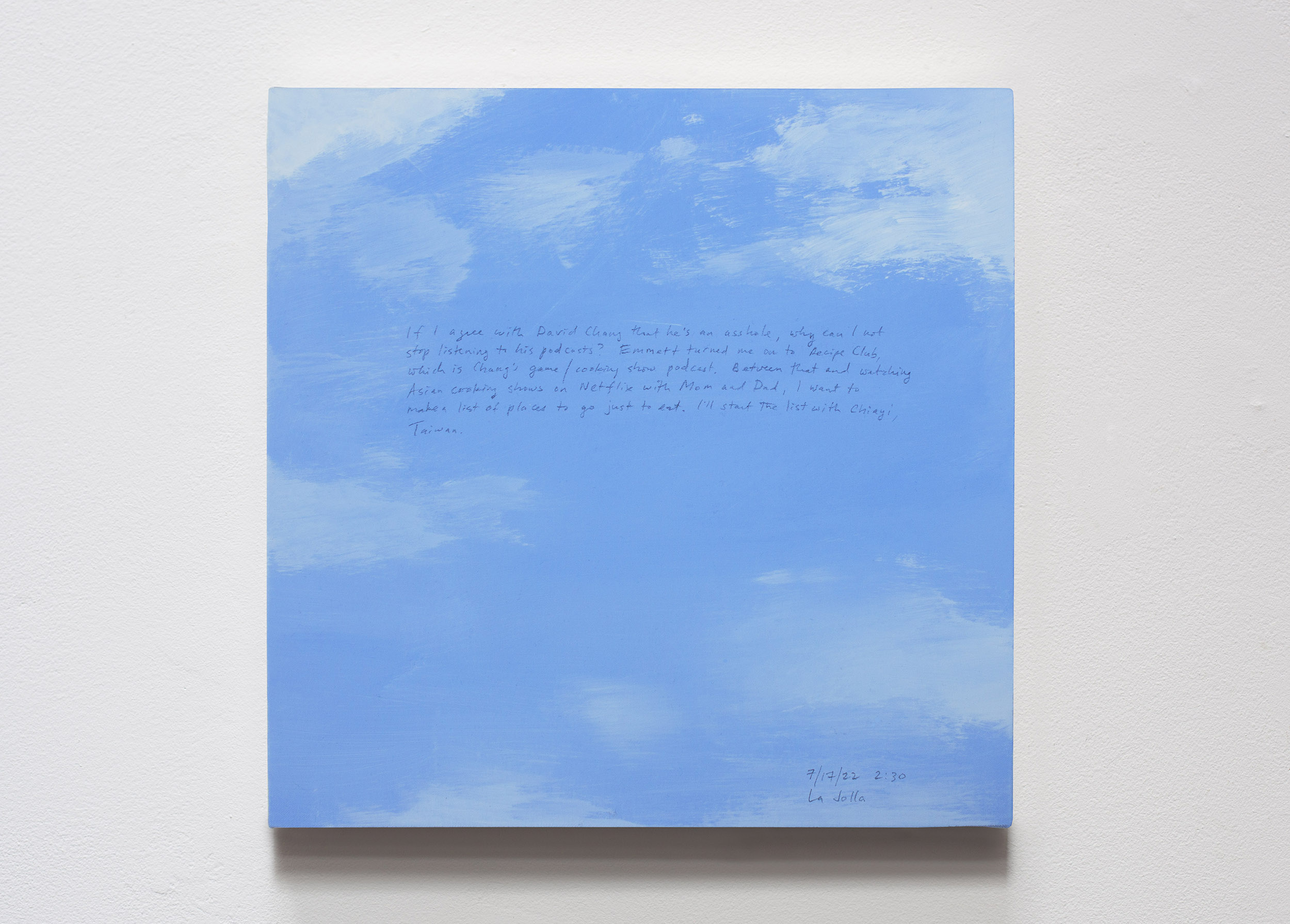 A 14 × 14 inch, acrylic painting of the sky. A journal entry is handwritten on the painting:

“If I agree with David Chang that he’s an asshole, why can I not stop listening to his podcasts? Emmett turned me on to Recipe Club, which is Chang’s game/cooking show podcast. Between that and watching Asian cooking shows on Netflix with Mom and Dad, I want to make a list of places to go just to eat. I’ll start the list with Chiayi, Taiwan.

7/17/22 2:30
La Jolla”