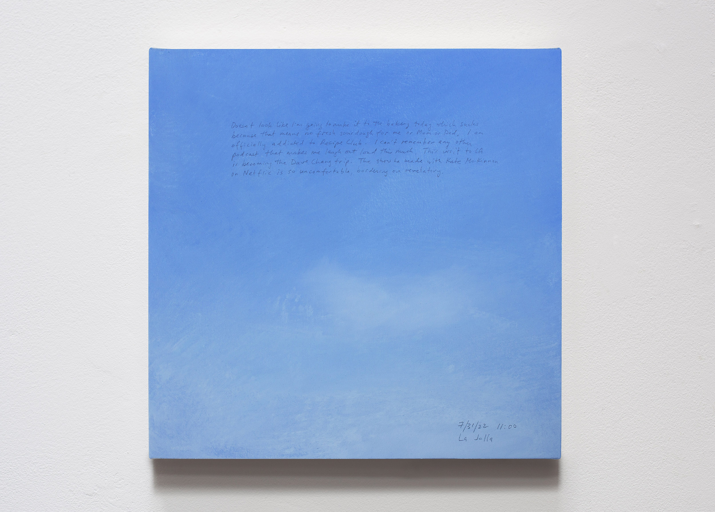 A 14 × 14 inch, acrylic painting of the sky. A journal entry is handwritten on the painting:

“Doesn’t look like I’m going to make it to the bakery today which sucks because that means no fresh sourdough for me or Mom and Dad. I am officially addicted to Recipe Club. I can’t remember any other podcast that makes me laugh out loud this much. This visit to CA is becoming the Dave Chang trip. The show he made with Kate McKinnon on Netflix is so uncomfortable, bordering on revelatory.

7/31/22 11:00
La Jolla”