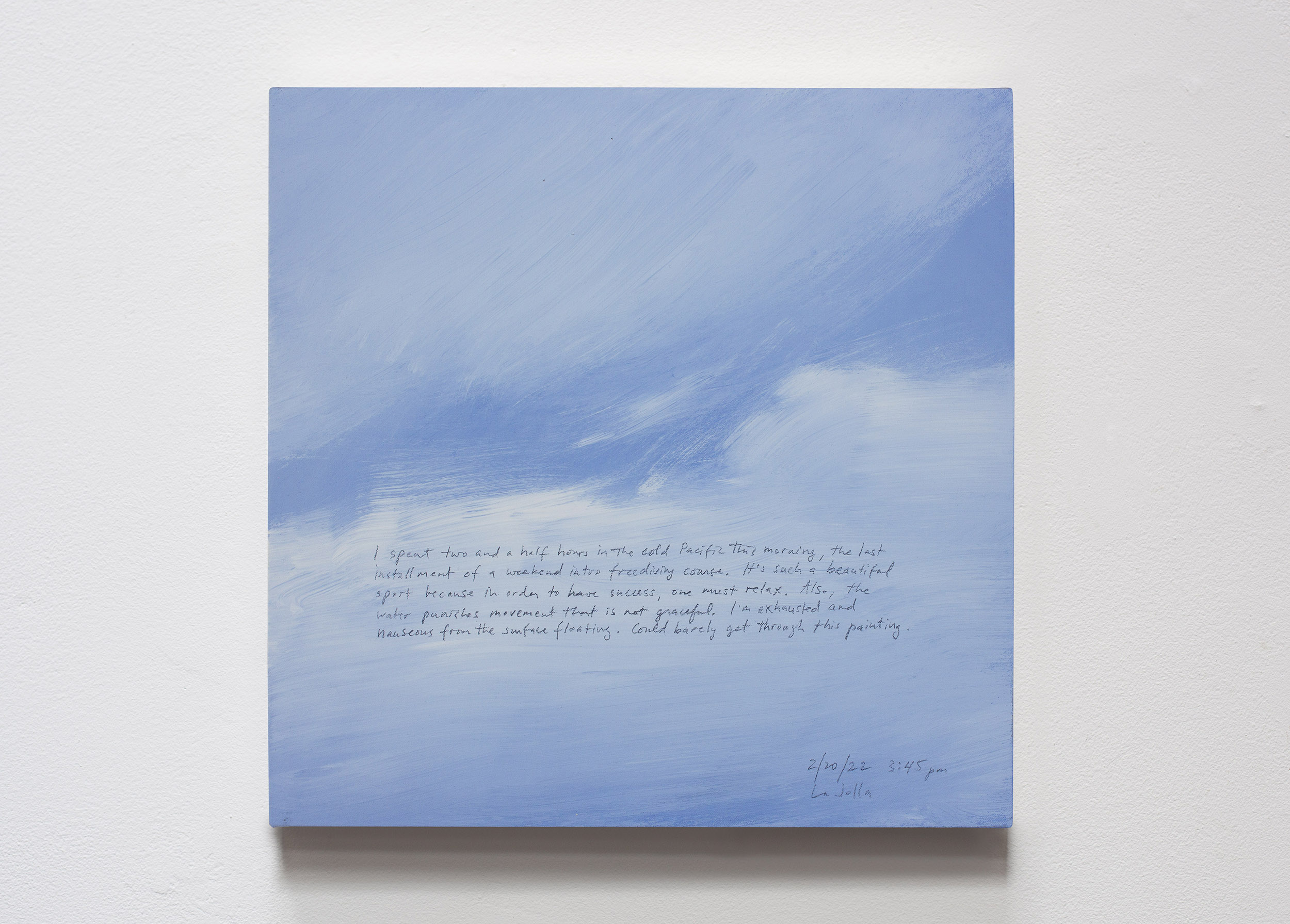 A 14 × 14 inch, acrylic painting of the sky. A journal entry is handwritten on the painting:

“I spent two and a half hours in the cold Pacific this morning, the last installment of a weekend intro freediving course. It’s such a beautiful sport because in order to have success, one must relax. Also, the water punishes movement that is not graceful. I’m exhausted and nauseous from the surface floating. Could barely get through this painting.

2/20/22  3:45 pm
La Jolla”