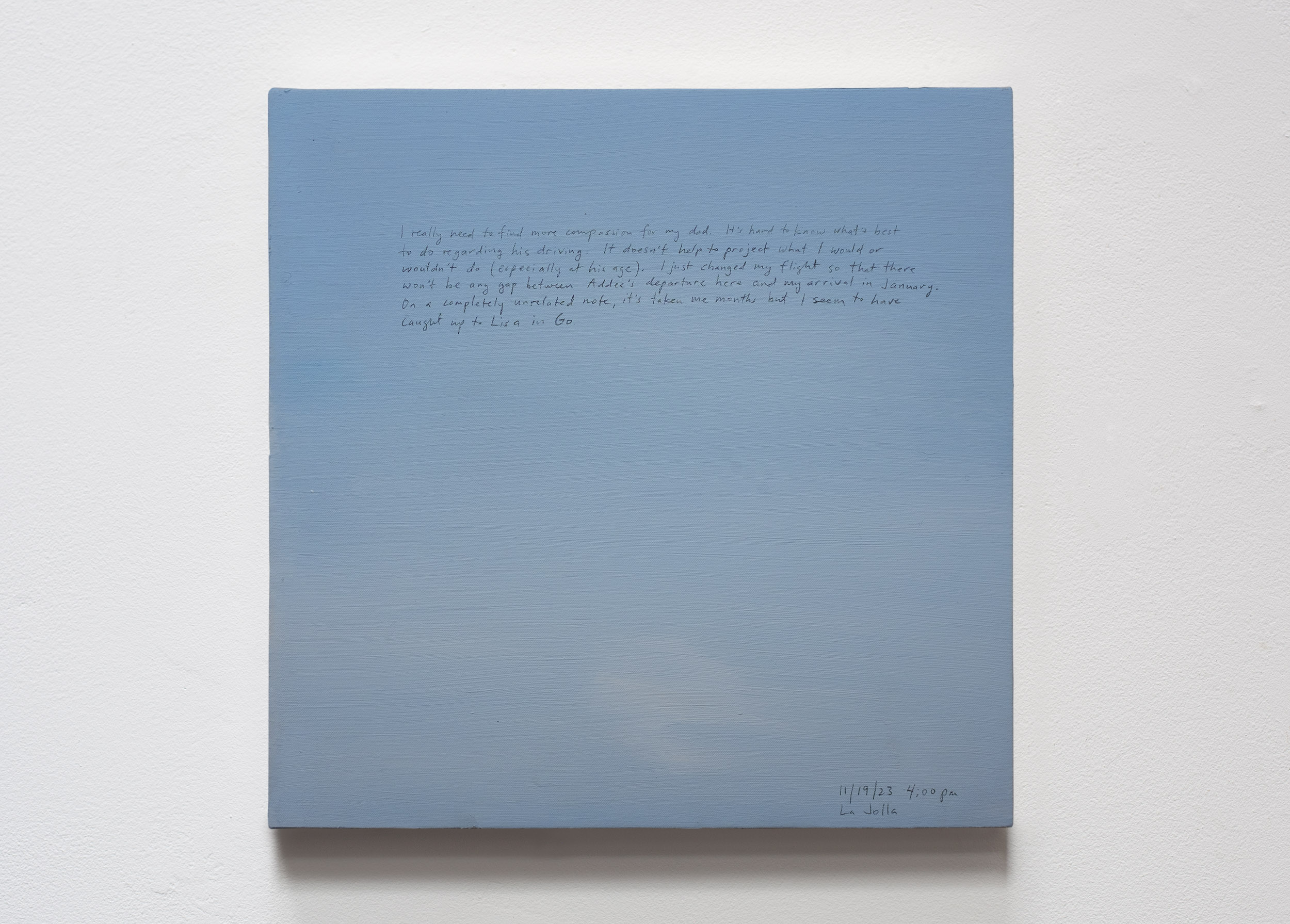 A 14 × 14 inch, acrylic painting of the sky. A journal entry is handwritten on the painting:

“I really need to find more compassion for my dad. It’s hard to know what’s best to do regarding his driving. It doesn’t help to project what I would or wouldn’t do (especially at his age). I just changed my flight so that there won’t be any gap between Addee’s departure here and my arrival in January. On a completely unrelated note, it’s taken me months but I seem to have caught up to Lisa in Go.

11/19/23
4:00 pm, La Jolla”