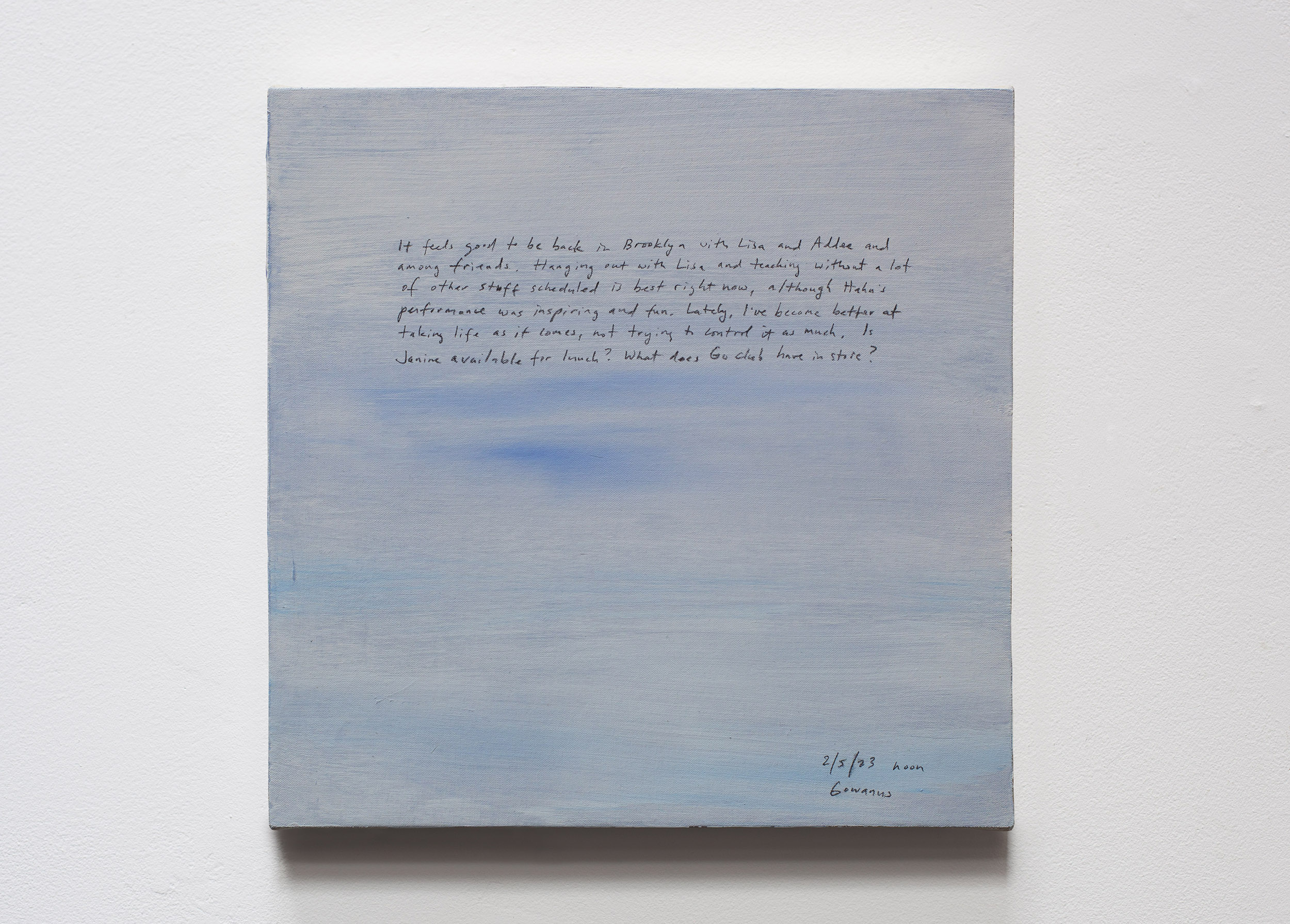 A 14 × 14 inch, acrylic painting of the sky. A journal entry is handwritten on the painting:

“It feels good to be back in Brooklyn with Lisa and Addee and among friends. Hanging out with Lisa and teaching without a lot of other stuff scheduled is best right now, although Hahn’s performance was inspiring and fun. Lately, I’ve become better at taking life as it comes, not trying to control it as much. Is Janine available for lunch? What does Go club have in store?

2/5/23 noon
Gowanus