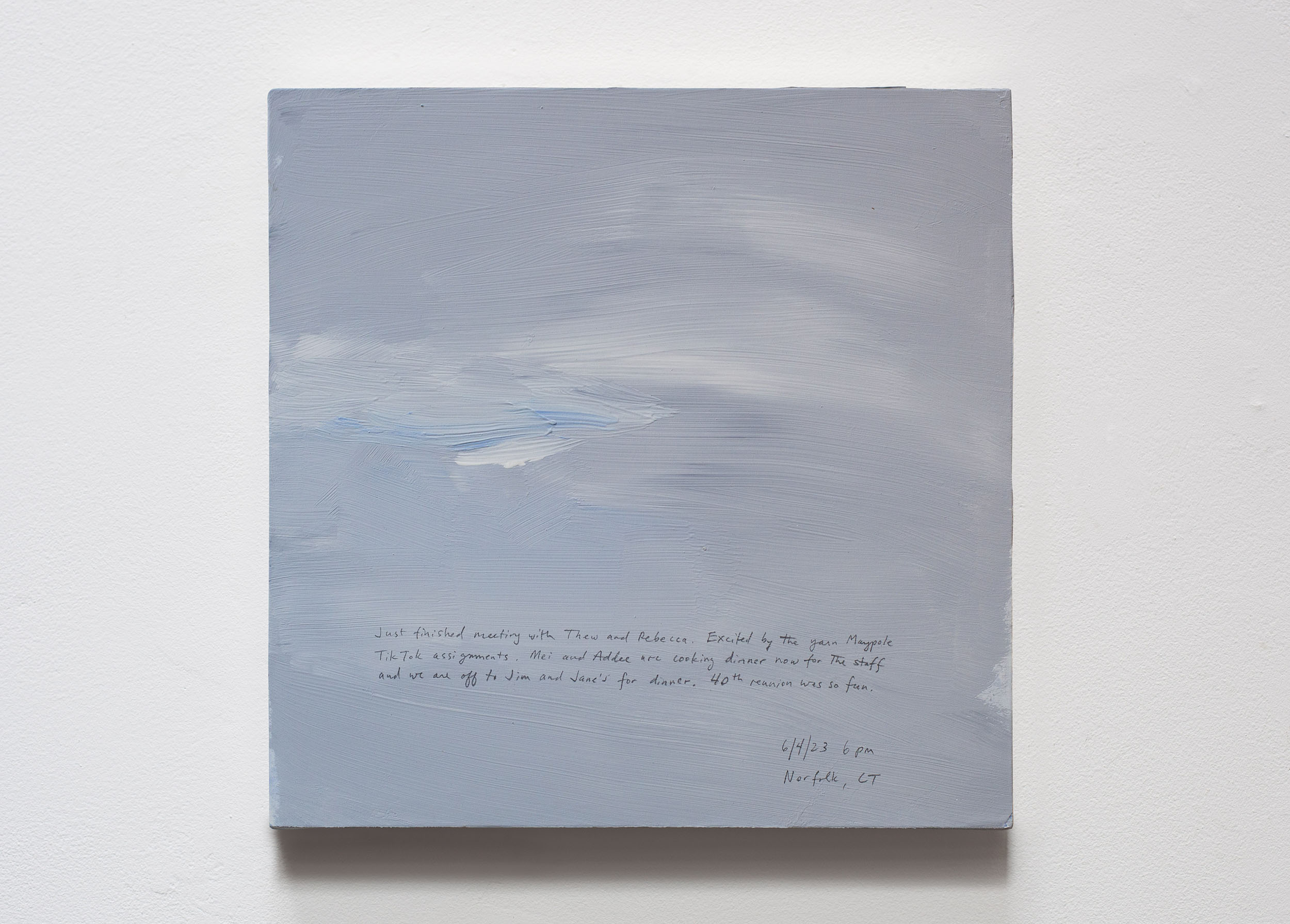 A 14 × 14 inch, acrylic painting of the sky. A journal entry is handwritten on the painting:

“Just finished meeting with Thew and Rebecca. Excited by the yarn Maypole Tik Tok assignments. Mei and Addee are cooking dinner now for the staff and we are off to Jim and Jane’s for dinner. 40th reunion was so fun.

6/4/23 6 pm
Norfolk, CT”