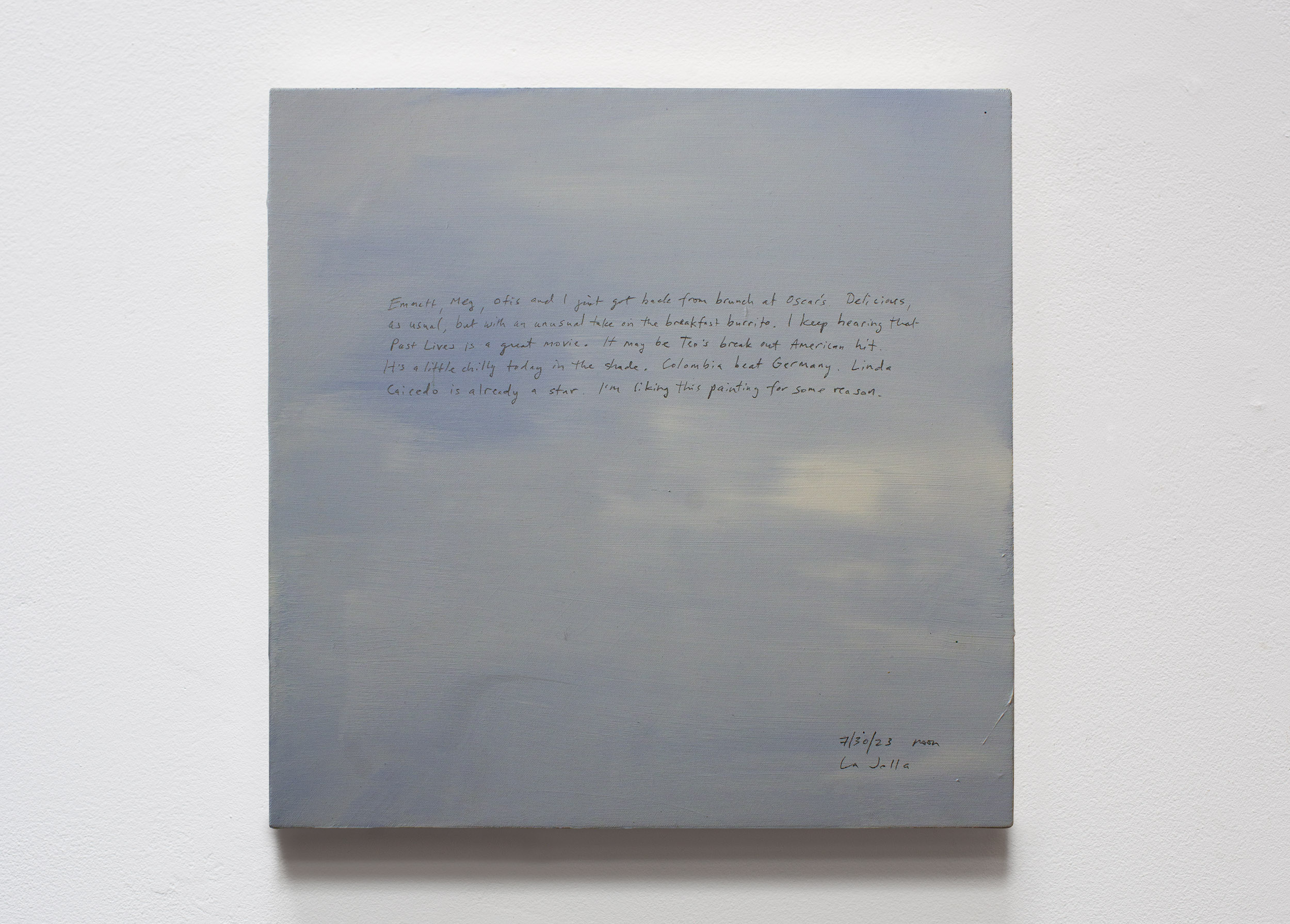 A 14 × 14 inch, acrylic painting of the sky. A journal entry is handwritten on the painting:

“Emmett, Meg, Otis and I just got back from brunch at Oscar’s. Delicious, as usual, but with an unusual take on the breakfast burrito. I keep hearing that Past Lives is a great movie. It may be Teo’s break out American hit. It’s a little chilly today in the shade. Colombia beat Germany. Linda Caicedo is already a star. I’m liking this painting for some reason.

7/30/23 noon
La Jolla”