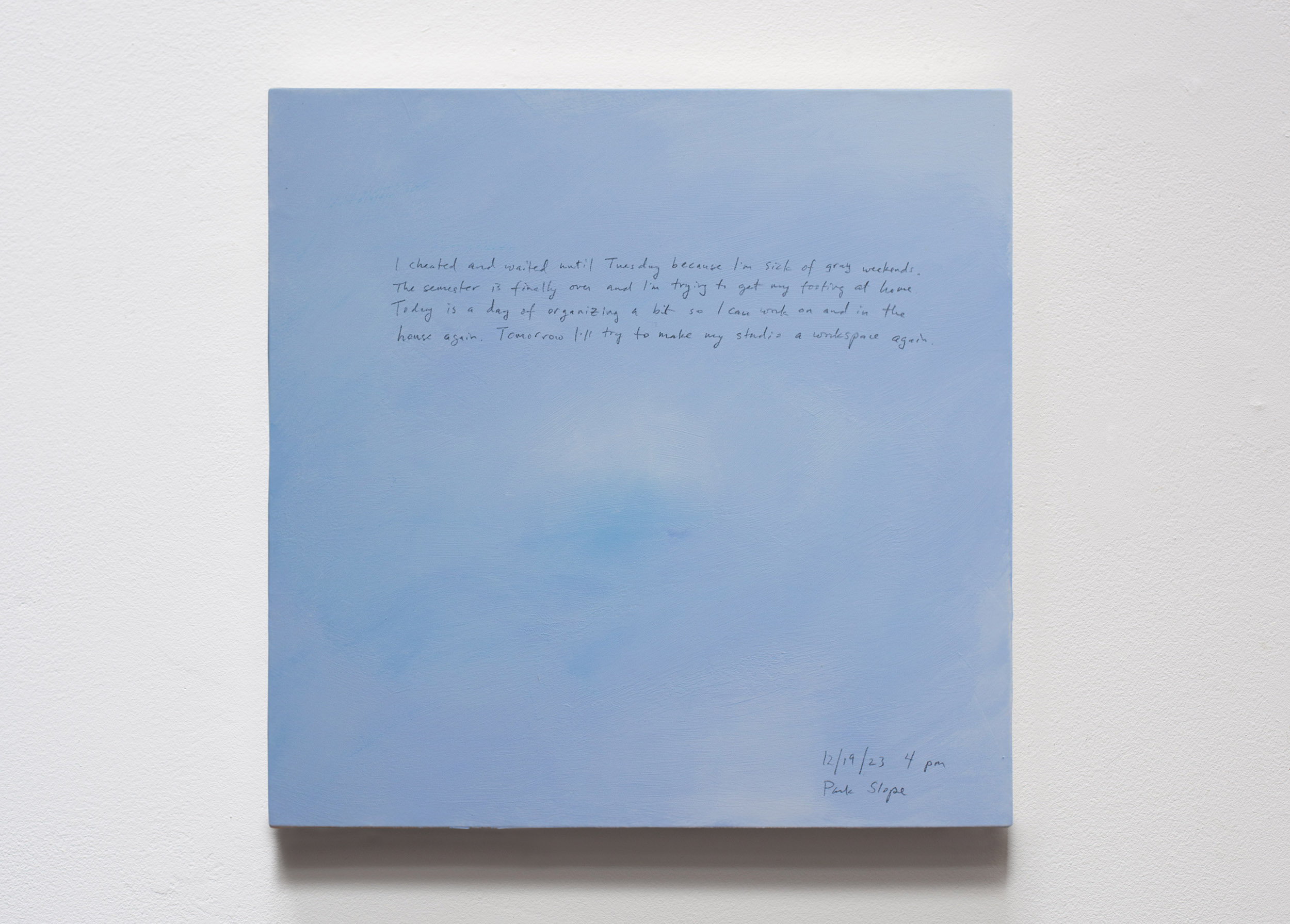 A 14 × 14 inch, acrylic painting of the sky. A journal entry is handwritten on the painting:

“I cheated and waited until Tuesday because I’m sick of gray weekends. The semester is finally over and I’m trying to get my footing at home. Today is a day of organizing a bit so I can work on and in the house again. Tomorrow I’ll try to make my studio a workspace again.

12/19/23 4 pm
Park Slope”