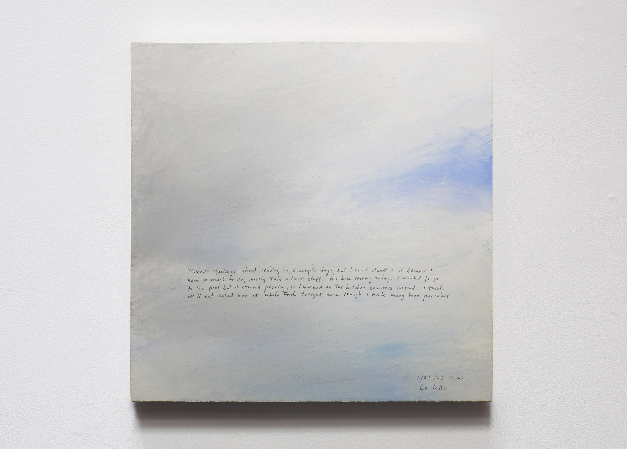 A 14 × 14 inch, acrylic painting of the sky. A journal entry is handwritten on the painting:

“Mixed feelings about leaving in a couple days, but I can’t dwell on it because I have so much to do, mostly Yale admin. stuff. It’s been stormy today. I wanted to go to the pool but it started pouring, so I worked on the kitchen counters instead. I think we’ll eat salad bar at Whole Foods tonight even though I made mung bean pancakes.

1/29/23 4:00
La Jolla”
