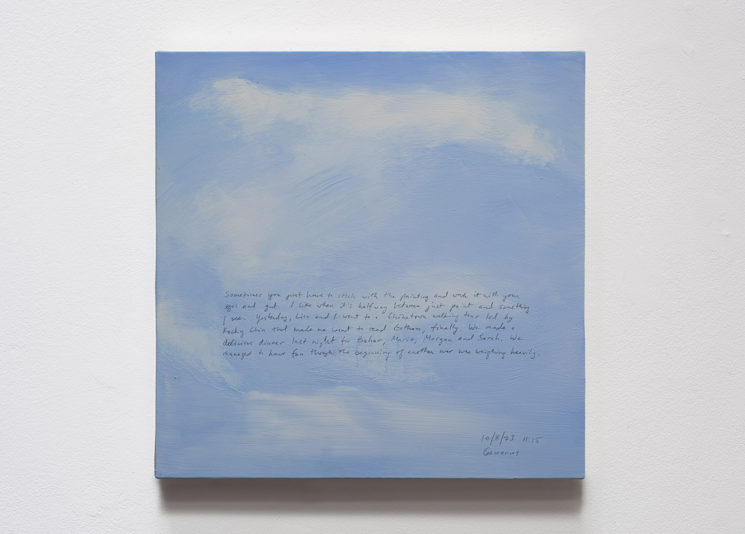 A 14 × 14 inch, acrylic painting of the sky. A journal entry is handwritten on the painting:

“Sometimes you have to just stick with the painting and work it with your eyes and gut. I like when it’s halfway between just paint and something I see. Yesterday, Lisa and I went to a Chinatown walking tour led by Rocky Chin that made me want to read Gotham, finally. We made a delicious dinner last night for Bahar, Marie, Morgan and Sarah. We managed to have fun though the beginning of another war was weighing heavily.

10/8/23 11:15
Gowanus”
