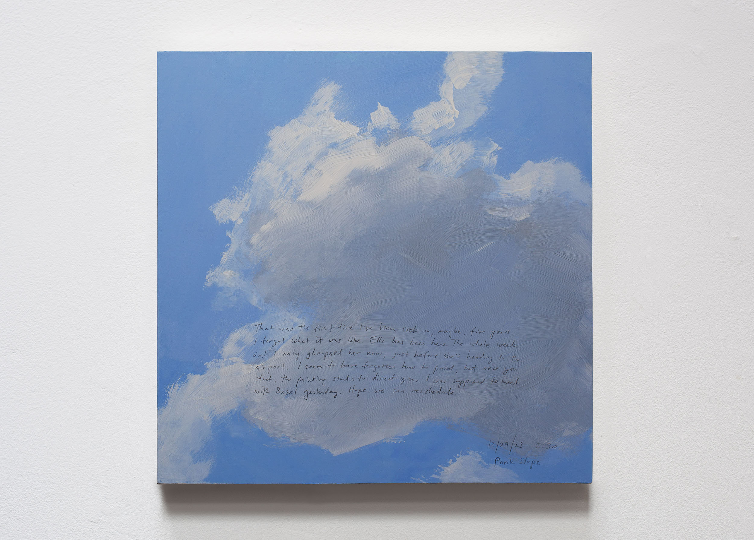 A 14 × 14 inch, acrylic painting of the sky. A journal entry is handwritten on the painting:

“That was the first time I’ve been sick in, maybe, five years. I forgot what it was like. Ella has been here the whole week and I only glimpsed her now, just before she’s heading to the airport. I seem to have forgotten how to paint, but once you start, the painting starts to direct you. I was supposed to meet with Basel yesterday. Hope we can reschedule.

12/29/23 2:30
Park Slope”