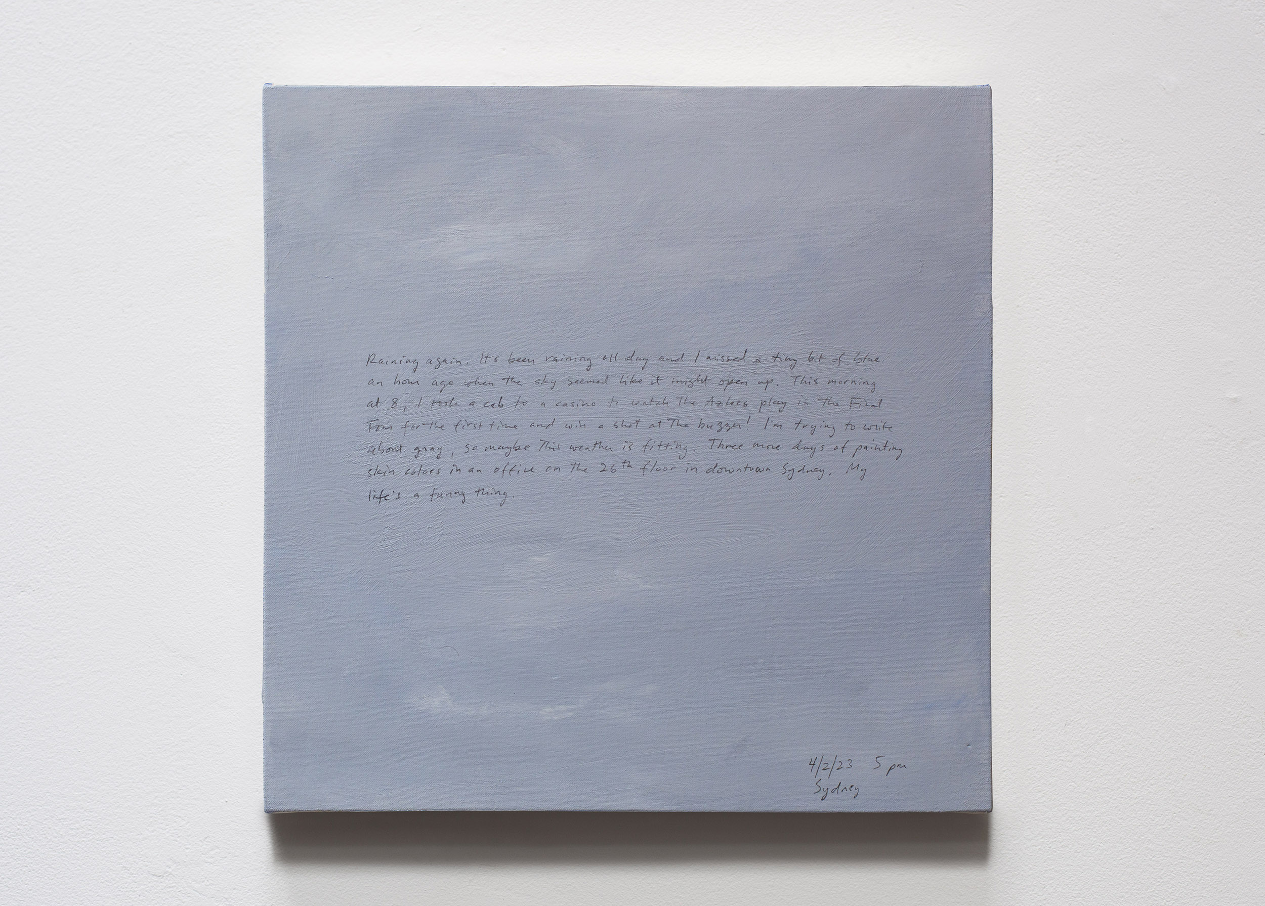 A 14 × 14 inch, acrylic painting of the sky. A journal entry is handwritten on the painting:

“Raining again. It’s been raining all day and I missed a tiny bit of blue an hour ago when the sky seemed like it might open up. This morning at 8, I took a cab to a casino to watch the Aztecs play in the Final Four for the first time and win with a shot at the buzzer! I’m trying to write about gray, so maybe this weather is fitting. Three more days of painting skin colors in an office on the 26th floor in downtown Sydney. My life’s a funny thing.

4/2/23 5 pm
Sydney”