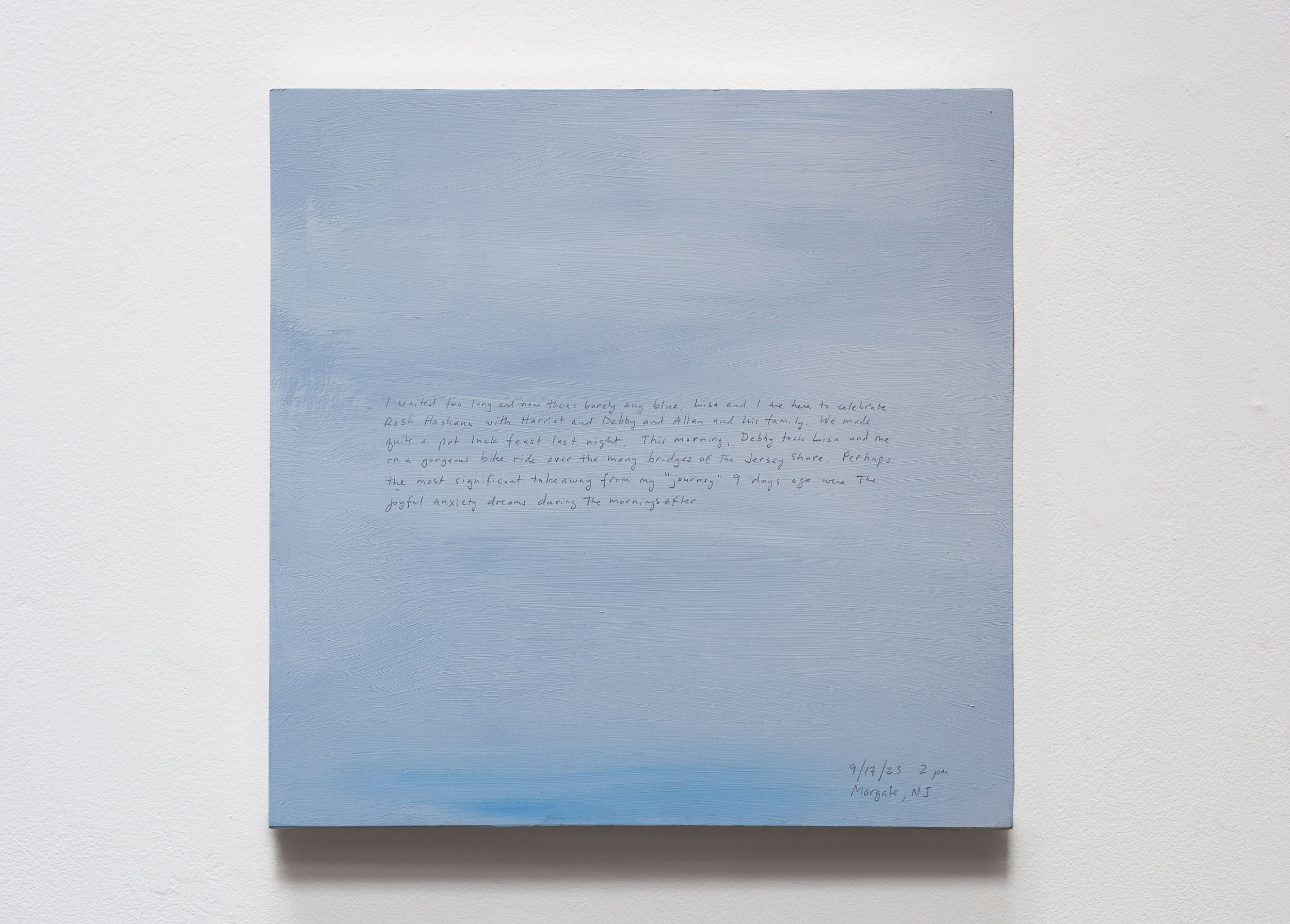 A 14 × 14 inch, acrylic painting of the sky. A journal entry is handwritten on the painting:

“I waited too long and now there’s barely any blue. Lisa and I are here to celebrate Rosh Hashana with Harriet and Debby and Allan and his family. We made quite a pot luck feast last night. This morning, Debby took Lisa and me on a gorgeous bike ride over the many bridges of the Jersey Shore. Perhaps the significant takeaway from my “journey” 9 days ago were the joyful anxiety dreams during the mornings after . . .

9/17/23 2 pm
Margate, NJ”