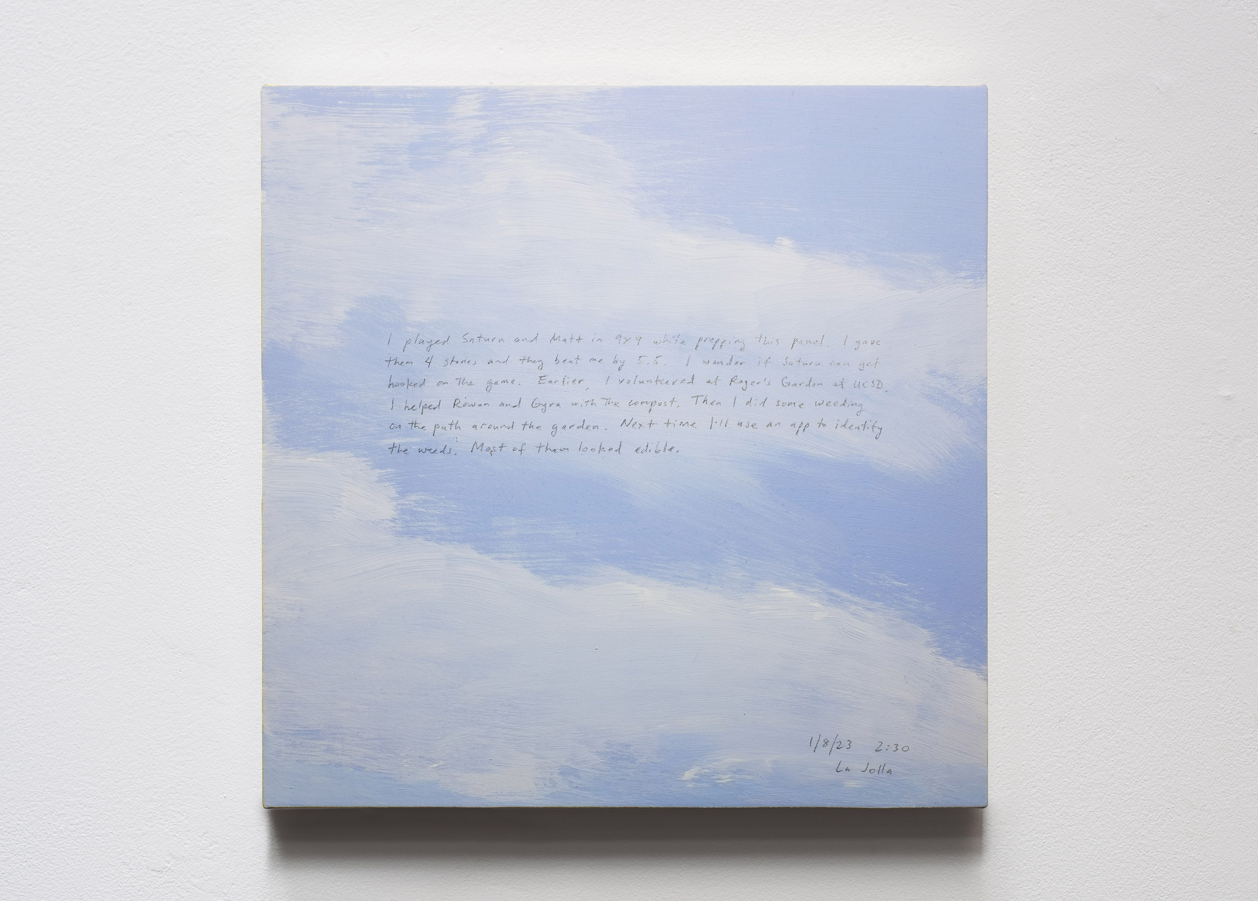 A 14 × 14 inch, acrylic painting of the sky. A journal entry is handwritten on the painting:

“I played Saturn and Matt in 9x9 while prepping this panel. I gave them 4 stones and they beat me by 5.5. I wonder if Saturn can get hooked on the game. Earlier, I volunteered at Roger’s Garden at UCSD. I helped Rowan and Gyra with the compost. Then I did some weeding on the path around the garden. Next time I’ll use an app to identify the weeds. Most of them looked edible.

1/8/23 2:30
La Jolla”
