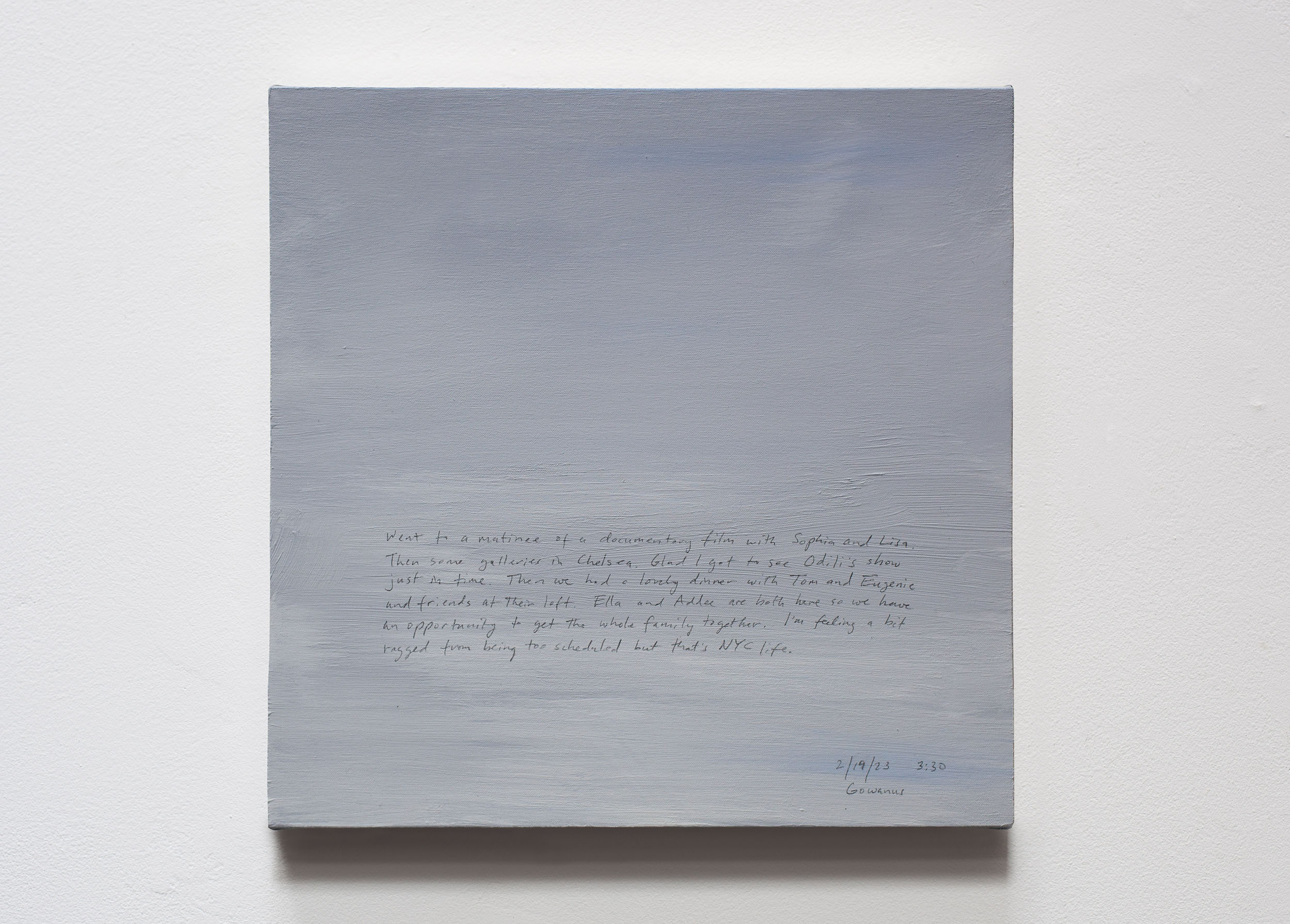 A 14 × 14 inch, acrylic painting of the sky. A journal entry is handwritten on the painting:

“Went to a matinee of documentary film with Sophia and Lisa. Then some galleries in Chelsea. Glad I got to see Odili’s show just in time. Then we had a lovely dinner with Tom and Eugenie at their loft. Ella and Addee are both here so we have an opportunity to get the whole family together. I’m feeling a bit ragged from being too scheduled but that’s NYC life.

2/19/23 3:30
Gowanus”