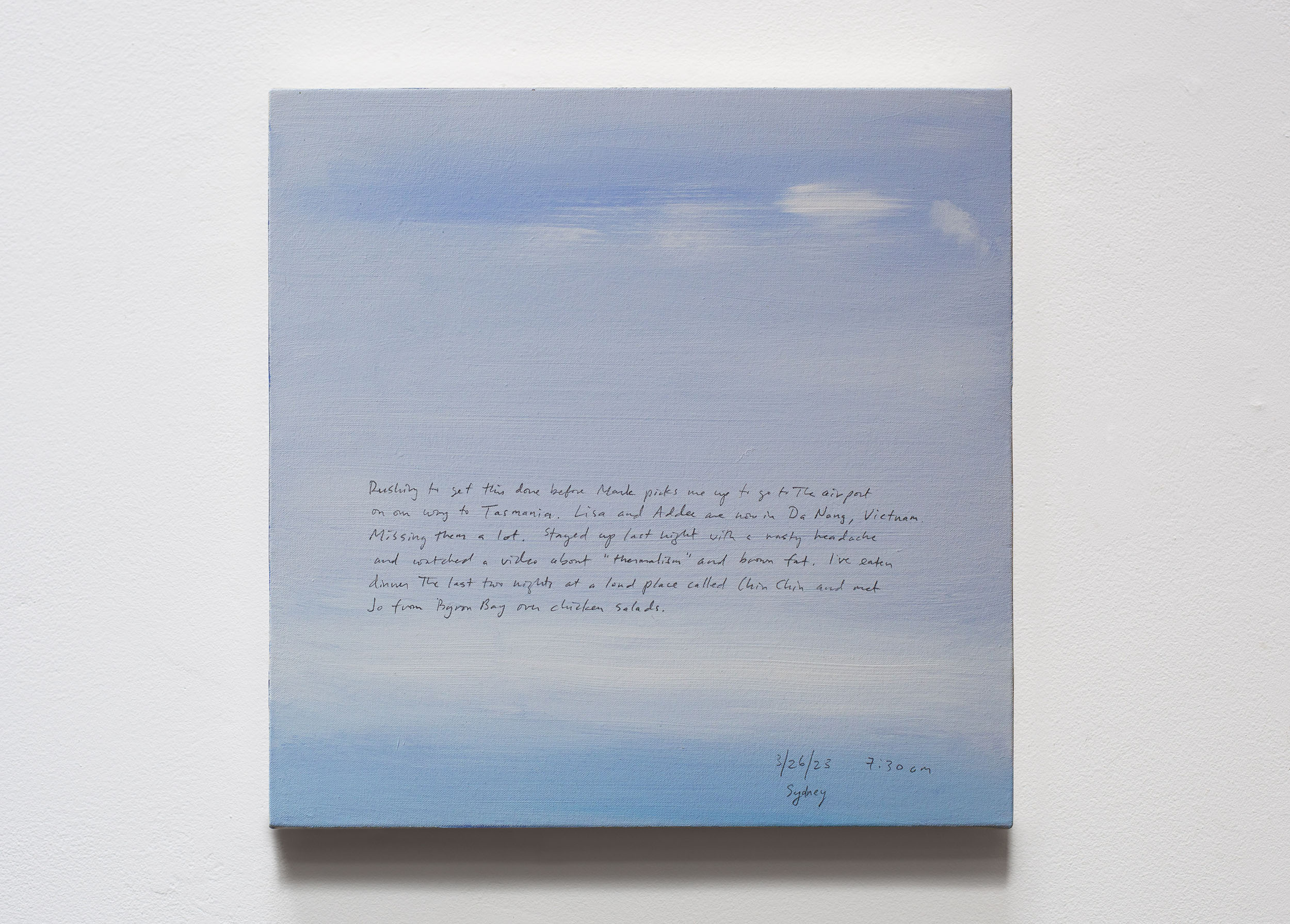 A 14 × 14 inch, acrylic painting of the sky. A journal entry is handwritten on the painting:

“Rushing to get this done before Mark picks me up to go to the airport on our way to Tasmania. Lisa and Addee are now in Da Nang, Vietnam. Missing them a lot. Stayed up last night with a nasty headache and watched a video about “thermalism” and brown fat. I’ve eaten dinner the last two nights at a loud place called Chin Chin and met Jo from Byron Bay over chicken salads.

3/26/23 7:30 am
Sydney”