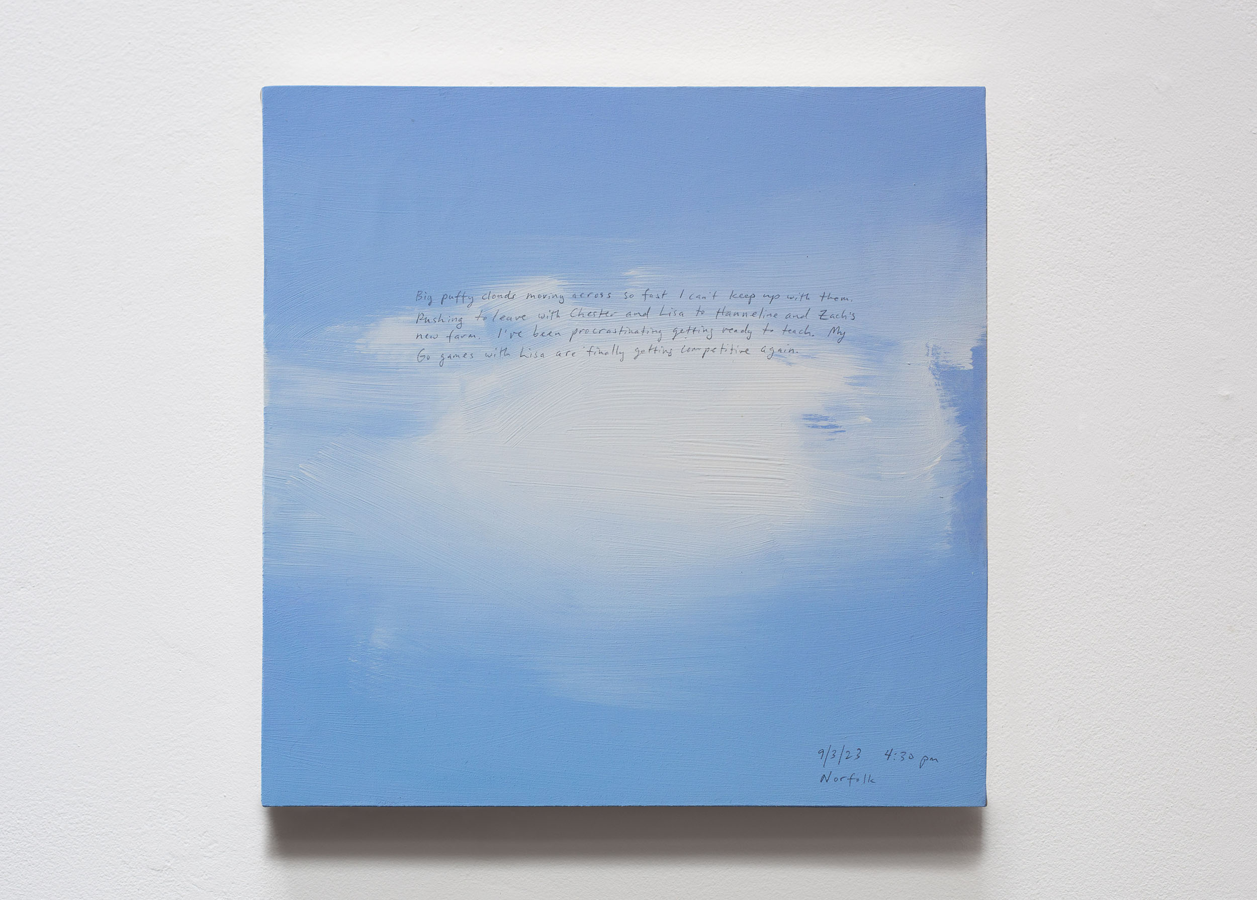 A 14 × 14 inch, acrylic painting of the sky. A journal entry is handwritten on the painting:

“Big puffy clouds moving across so fast I can’t keep up with them. Rushing to leave with Chester and Lisa to Hanneline and Zach’s new farm. I’ve been procrastinating getting ready to teach. My Go games with Lisa are finally getting competitive again. 

9/3/23 4:30 pm
Norfolk”