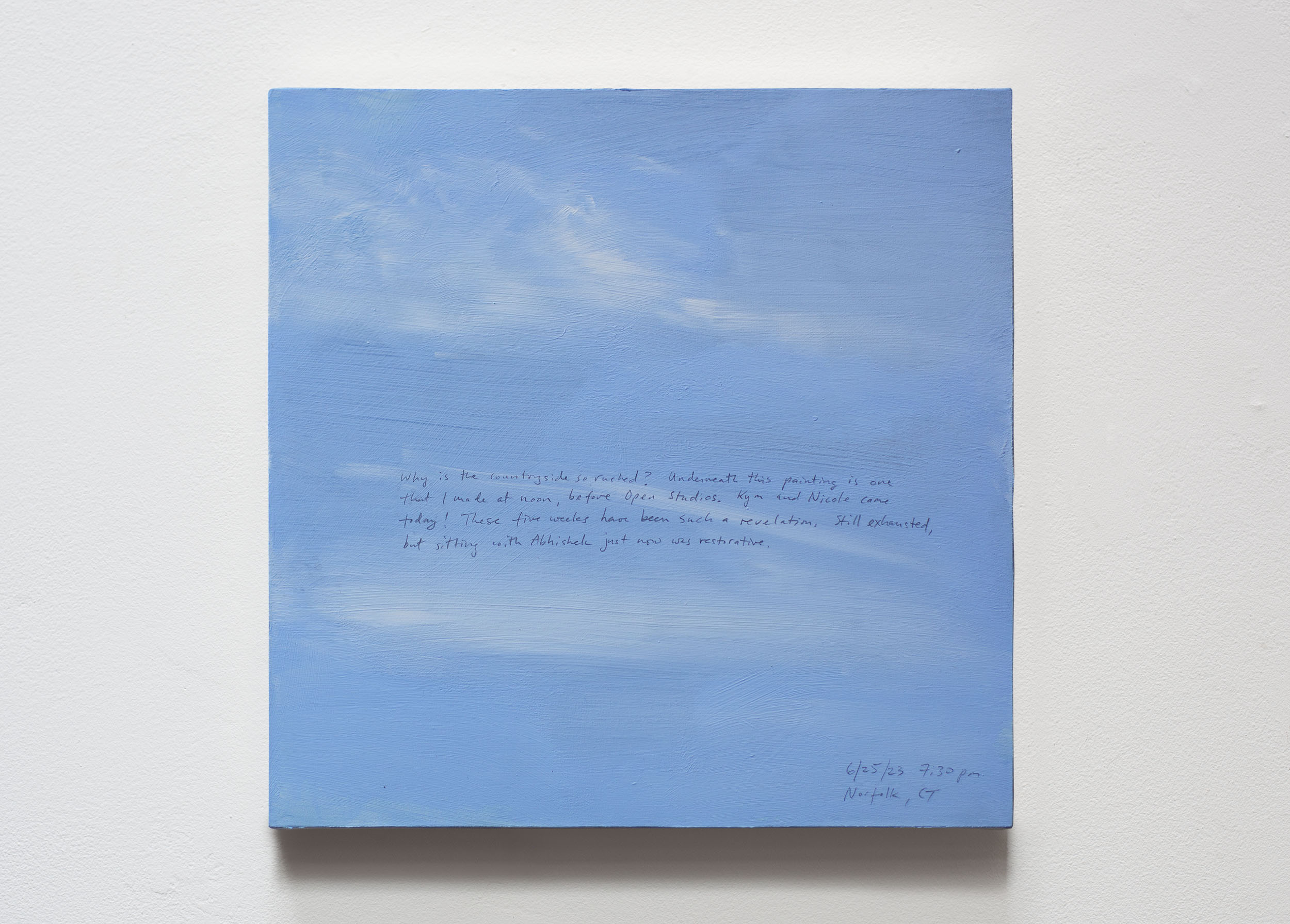A 14 × 14 inch, acrylic painting of the sky. A journal entry is handwritten on the painting:

“Why is the countryside so rushed? Underneath this painting is one that I made at noon, before Open Studios. Kym and Nicole came today! These five weeks have been such a revelation. Still exhausted, but sitting with Abhishek just now was restorative.

6/25/23 7:30 pm
Norfolk, CT”