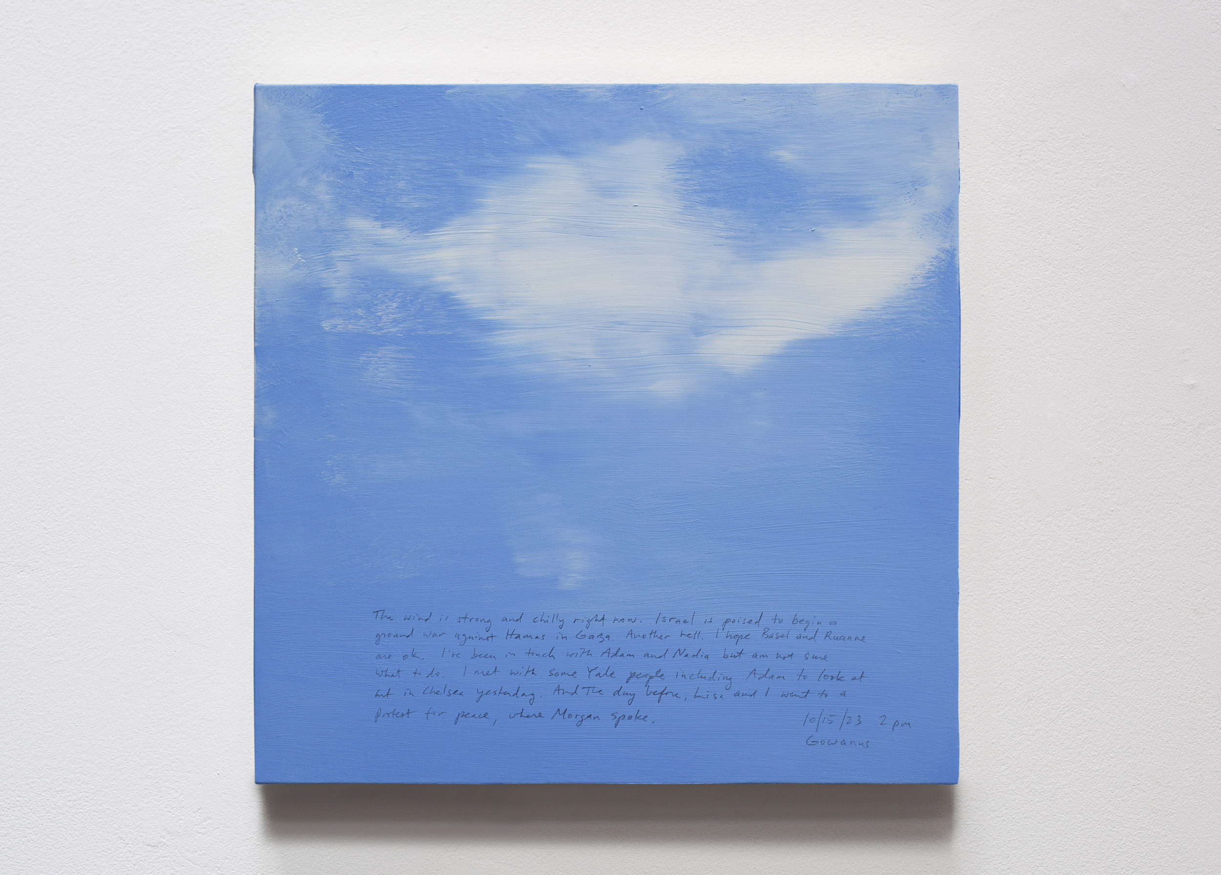 A 14 × 14 inch, acrylic painting of the sky. A journal entry is handwritten on the painting:

“The wind is strong and chilly right now. Israel is poised to begin a ground war against Hamas in Gaza. Another hell. I hope Basel and Ruanne are ok. I’ve been in touch with Adam and Nadia but am not sure what to do. I met with some Yale people including Adam to look at art in Chelsea yesterday. And the day, before Lisa and I went to a protest for peace, where Morgan spoke.

10/15/23 2 pm
Gowanus”