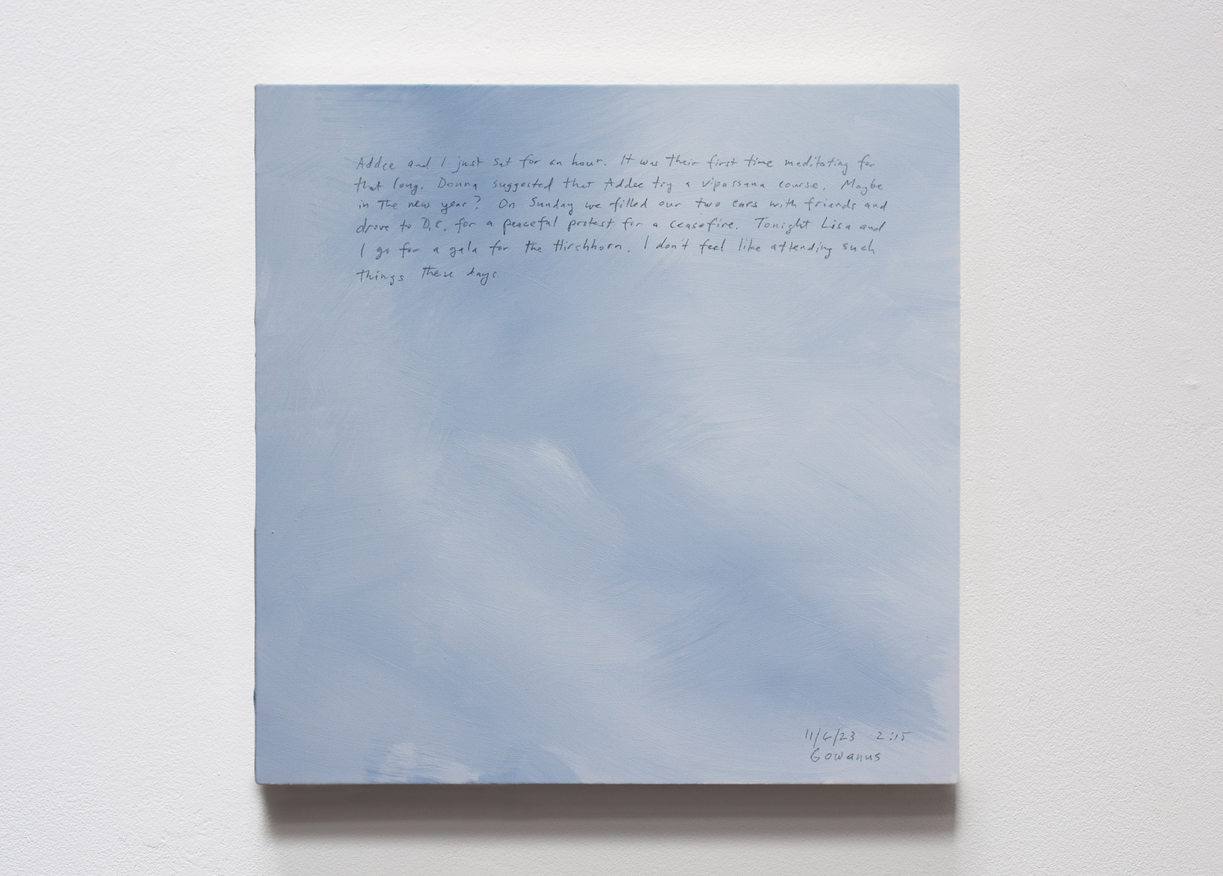 A 14 × 14 inch, acrylic painting of the sky. A journal entry is handwritten on the painting:

“Addee and I just sat for an hour. It was their first time meditating for that long. Donna suggested that Addee try a vipassana course. Maybe in the new year? On Sunday we filled our two cars with friends and drove to D.C. for a peaceful protest for a ceasefire. Tonight Lisa and I go to a gala for the Hirshhorn. I don’t feel like attending such things these days.

11/6/23 2:15
Gowanus”