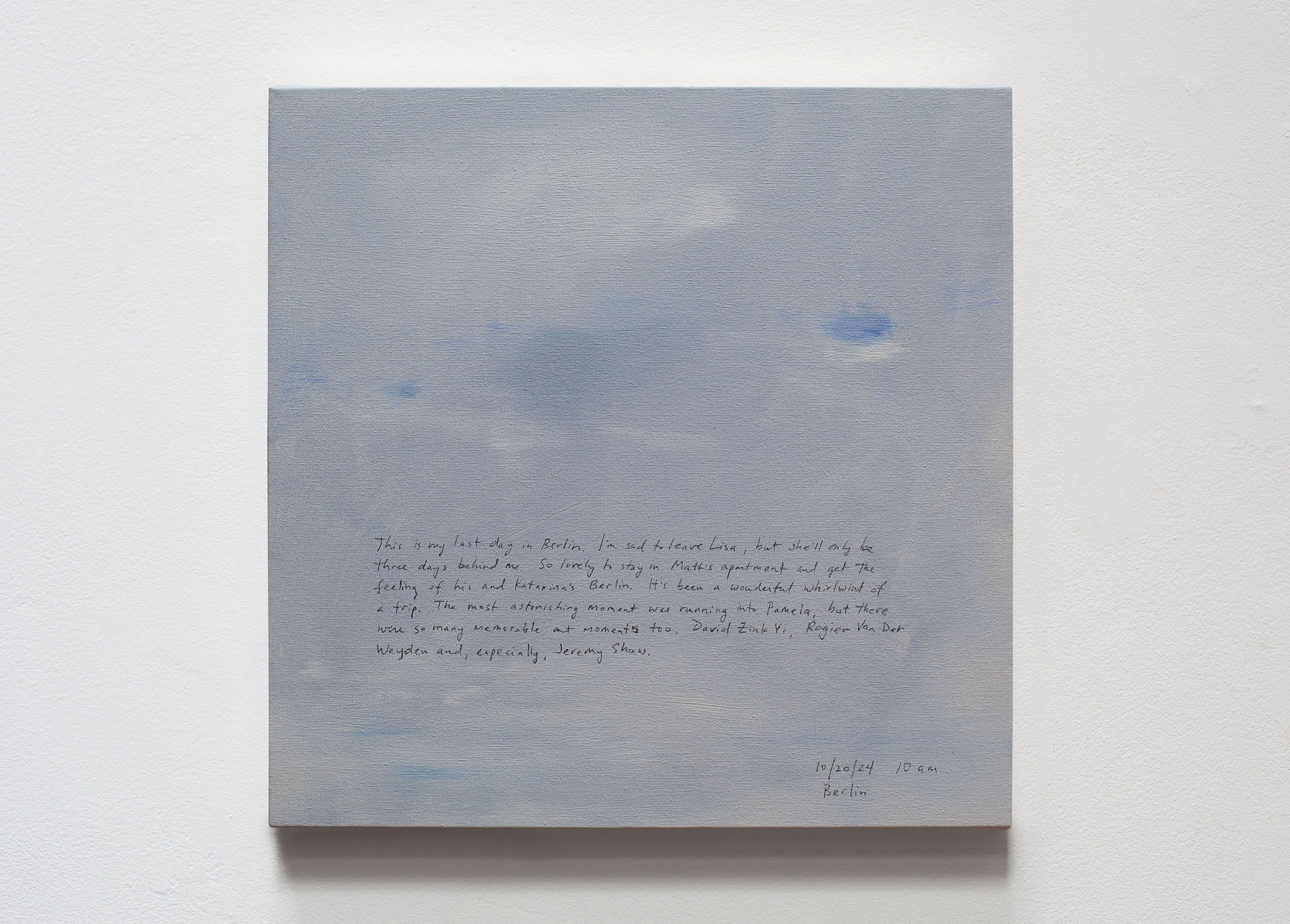 A 14 × 14 inch, acrylic painting of the sky. A journal entry is handwritten on the painting:

“This is my last day in Berlin. I’m sad to leave Lisa, but she’ll only be three days behind me. So lovely to stay in Matt’s apartment and get the feeling of his and Katarina’s Berlin. It’s been a wonderful whirlwind of a trip. The most astonishing moment was running into Pamela, but there were so many memorable art moments too, David Zink Yi, Rogier Van Der Weyden and, especially, Jeremy Shaw.

10/20/24 10 am
Berlin”