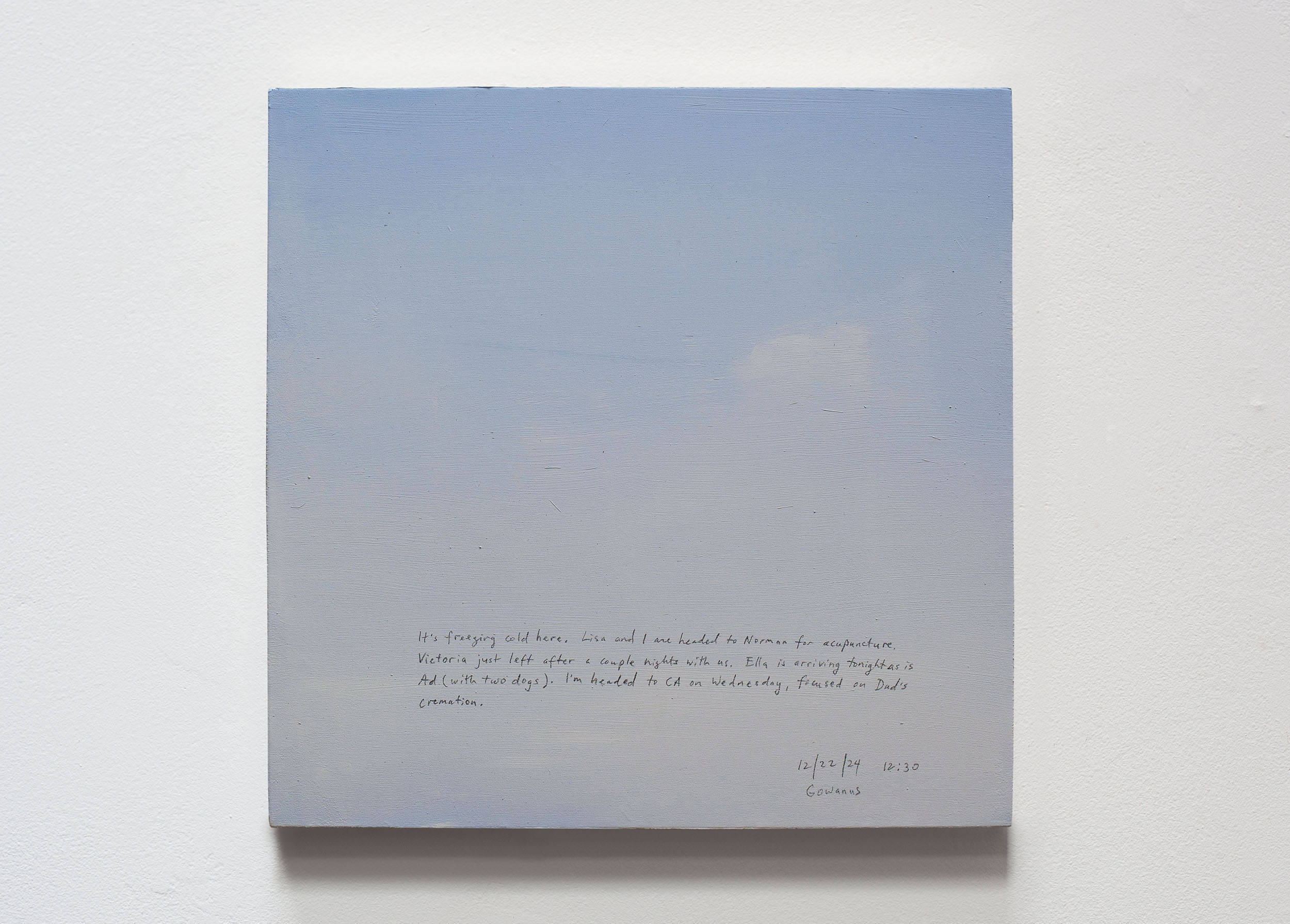 A 14 × 14 inch, acrylic painting of the sky. A journal entry is handwritten on the painting:

“It’s freezing cold here. Lisa and I are headed to Norman for acupuncture. Victoria just left after a couple nights with us. Ella is arriving tonight as is Ad (with two dogs). I’m headed to CA on Wednesday, focused on Dad’s cremation.

12/22/24 12:30
Gowanus, Brooklyn”