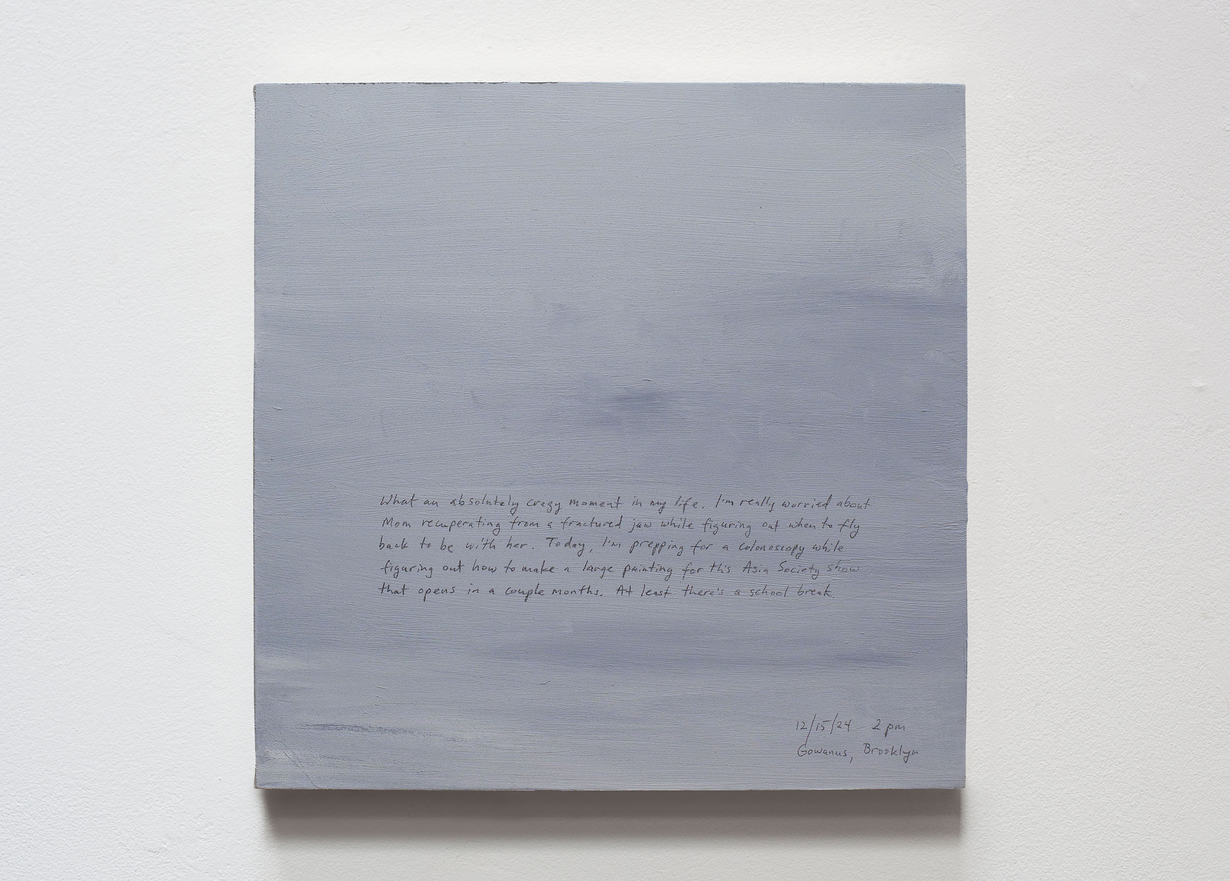 A 14 × 14 inch, acrylic painting of the sky. A journal entry is handwritten on the painting:

“What an absolutely crazy moment in my life. I’m really worried about Mom recuperating from a fractured jaw while figuring out when to fly back to be with her. Today, I’m prepping for a colonoscopy while figuring out how to make a large painting for this Asia Society show that opens in a couple months. At least there’s a school break. 

12/15/24 2 pm
Gowanus, Brooklyn”