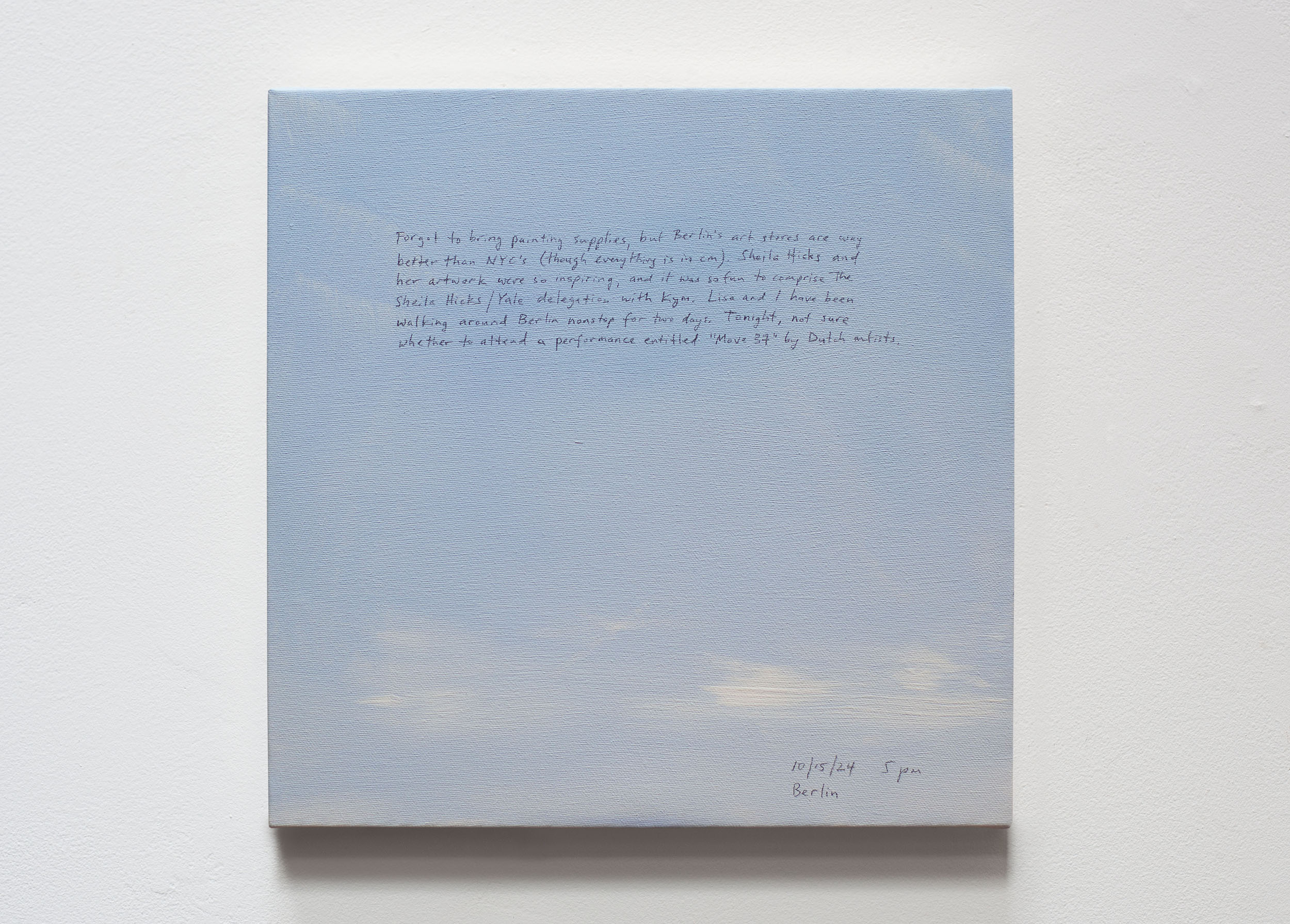 A 14 × 14 inch, acrylic painting of the sky. A journal entry is handwritten on the painting:

“Forgot to bring painting supplies, but Berlin’s art stores are way better than NYC’s (though everything is in cm). Sheila Hicks and her artwork were so inspiring, and it was so fun to comprise the Sheila Hicks/Yale delegation with Kym. Lisa and I have been walking around Berlin nonstop for two days. Tonight, not sure whether to attend a performance entitled “Move 37” by Dutch artists.

10/15/24 5 pm
Berlin”