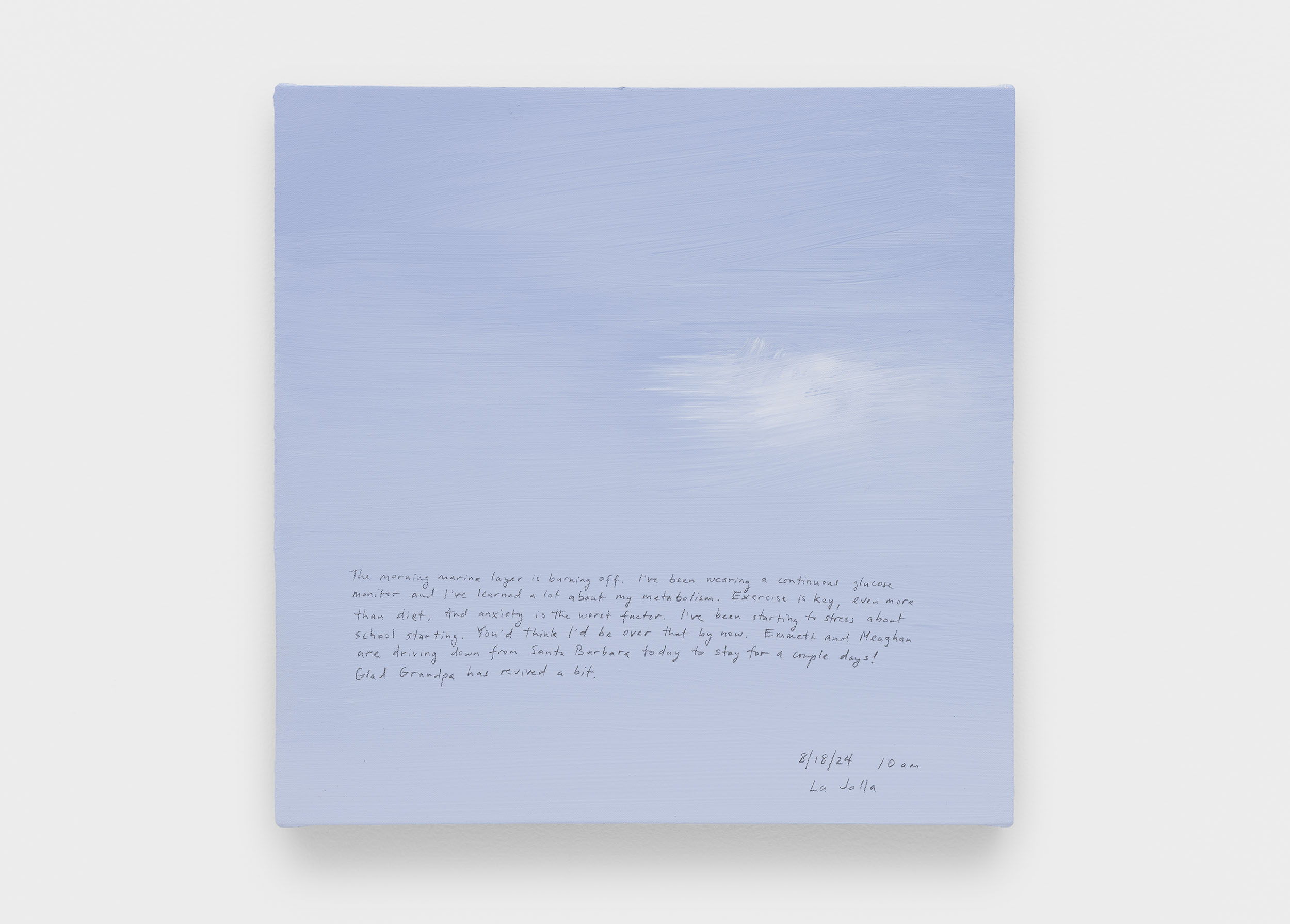 A 14 × 14 inch, acrylic painting of the sky. A journal entry is handwritten on the painting:

“The morning marine layer is burning off. I’ve been wearing a continuous glucose monitor and I’ve learned a lot about my metabolism. Exercise is key, even more than diet. And anxiety is the worst factor. I’ve been starting to stress about school starting. You’d think I’d be over that by now. Emmett and Meaghan are driving down from Santa Barbara today to stay for a couple days! Glad Grandpa has revived a bit.

8/18/24 10 am
La Jolla”