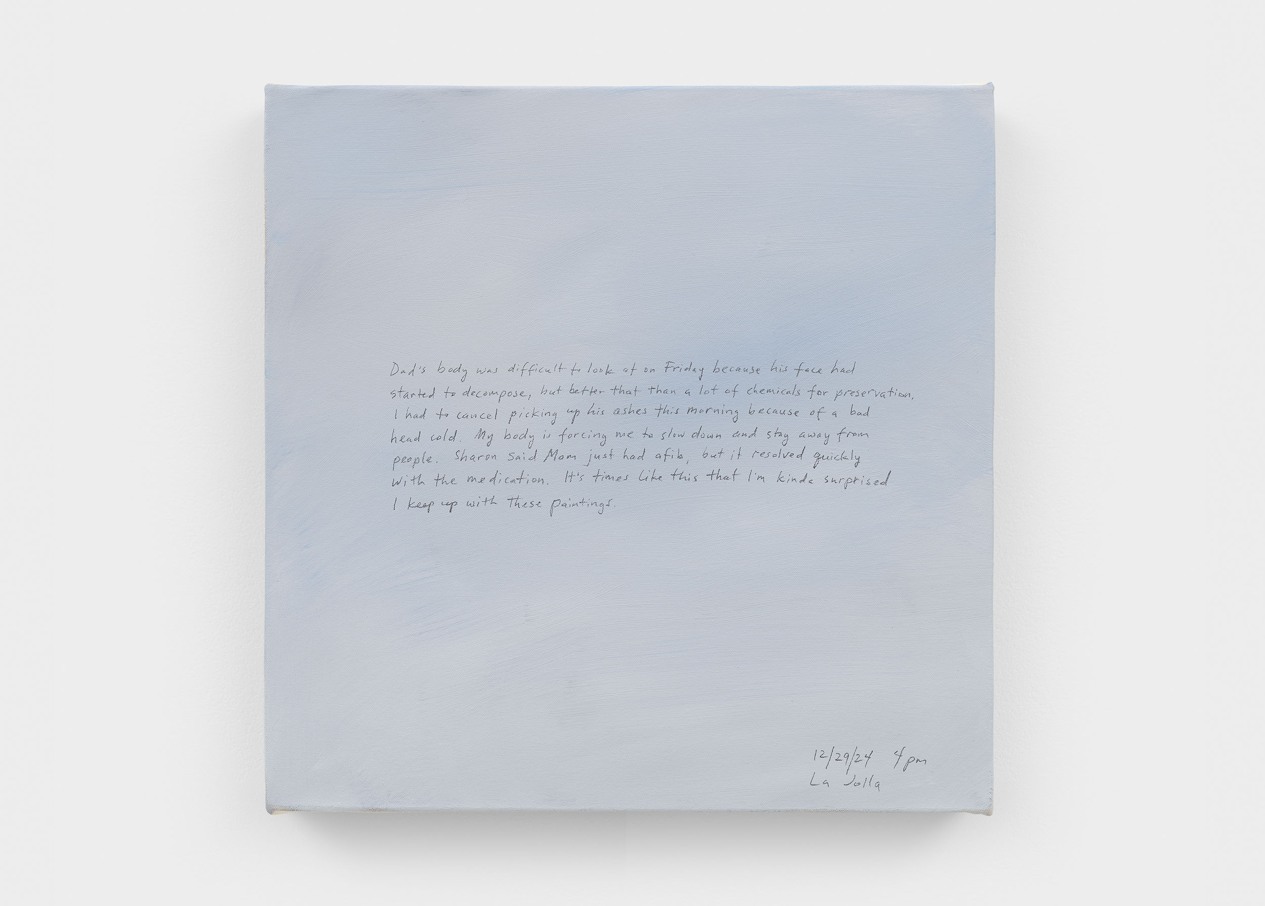 A 14 × 14 inch, acrylic painting of the sky. A journal entry is handwritten on the painting:

“Dad’s body was difficult to look at on Friday because his face had started to decompose, but better that than a lot of chemicals for preservation. I had to cancel picking up his ashes this morning because of a bad head cold. My body is forcing me to slow down and stay away from people. Sharon said Mom just had afib, but it resolved quickly with the medication. It’s times like this that I am kinda surprised that I keep up with these paintings.

12/29/24 4 pm
La Jolla”