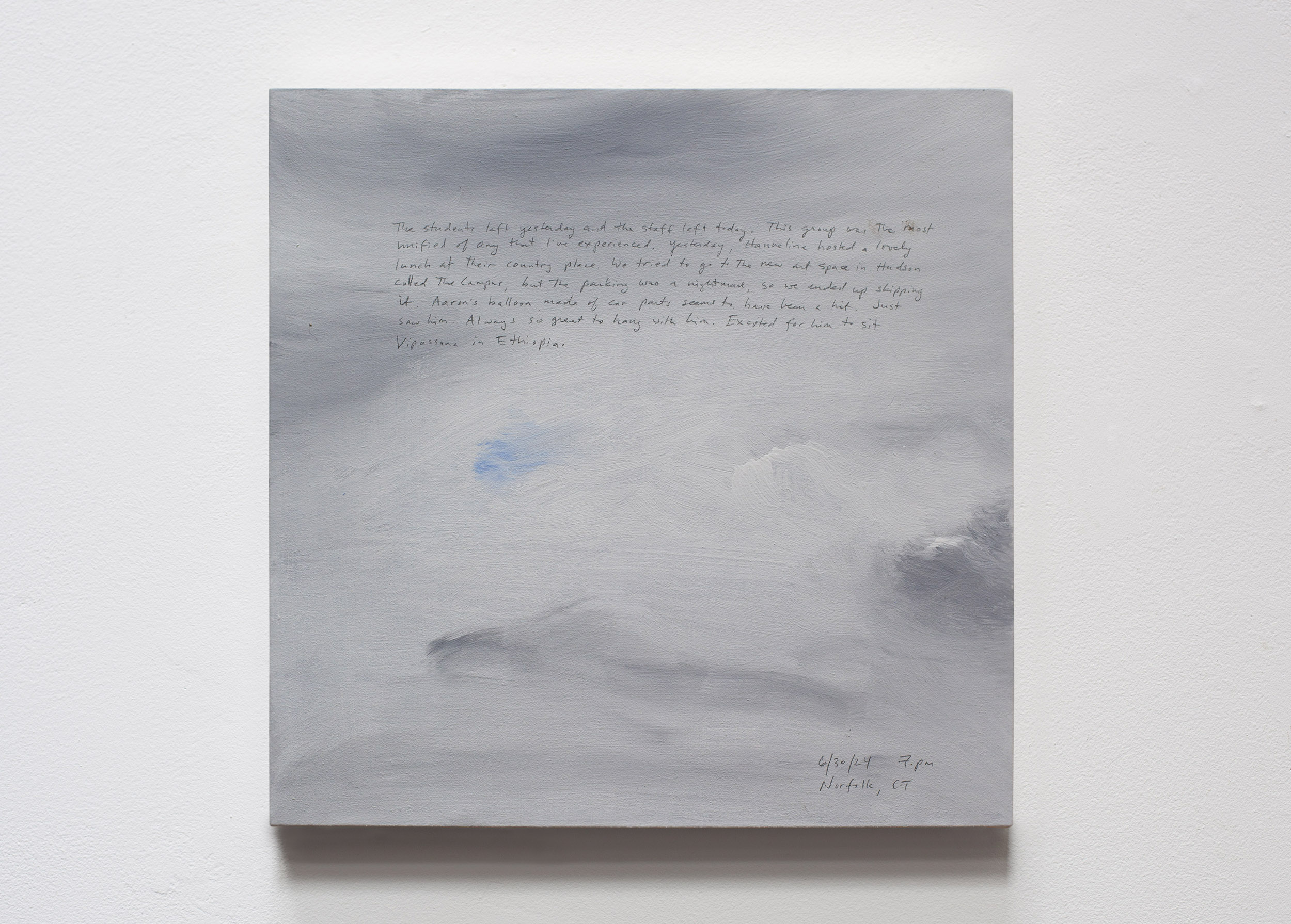 A 14 × 14 inch, acrylic painting of the sky. A journal entry is handwritten on the painting:

“The students left yesterday and the staff left today. This group was the most unified of any that I’ve experienced. Yesterday, Hanneline hosted a lovely lunch at their country place. We tried to go to the new art space in Hudson called The Campus, but the parking was a nightmare, so we ended up skipping it. Aaron’s balloon made of car parts seems to have been a hit. Just saw him. Always so great to hang with him. Excited for him to sit Vipassana in Ethiopia.

6/30/24 7 pm
Norfolk, CT”