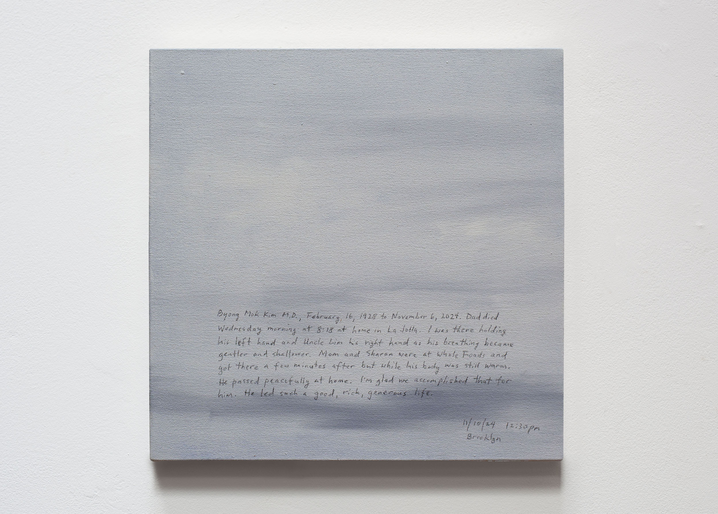A 14 × 14 inch, acrylic painting of the sky. A journal entry is handwritten on the painting:

“Byong Mok Kim M.D., February 16, 1928 to November 6, 2024. Dad died Wednesday morning at 8:18 at home in La Jolla. I was there holding his left hand and Uncle Lim his right hand as his breathing became gentler and shallower. Mom and Sharon were at Whole Foods and got there a few minutes after but while his body was still warm. He passed peacefully at home. I’m glad we accomplished that for him. He led such a good, rich, generous life.

11/10/24 12:30 pm
Brooklyn”