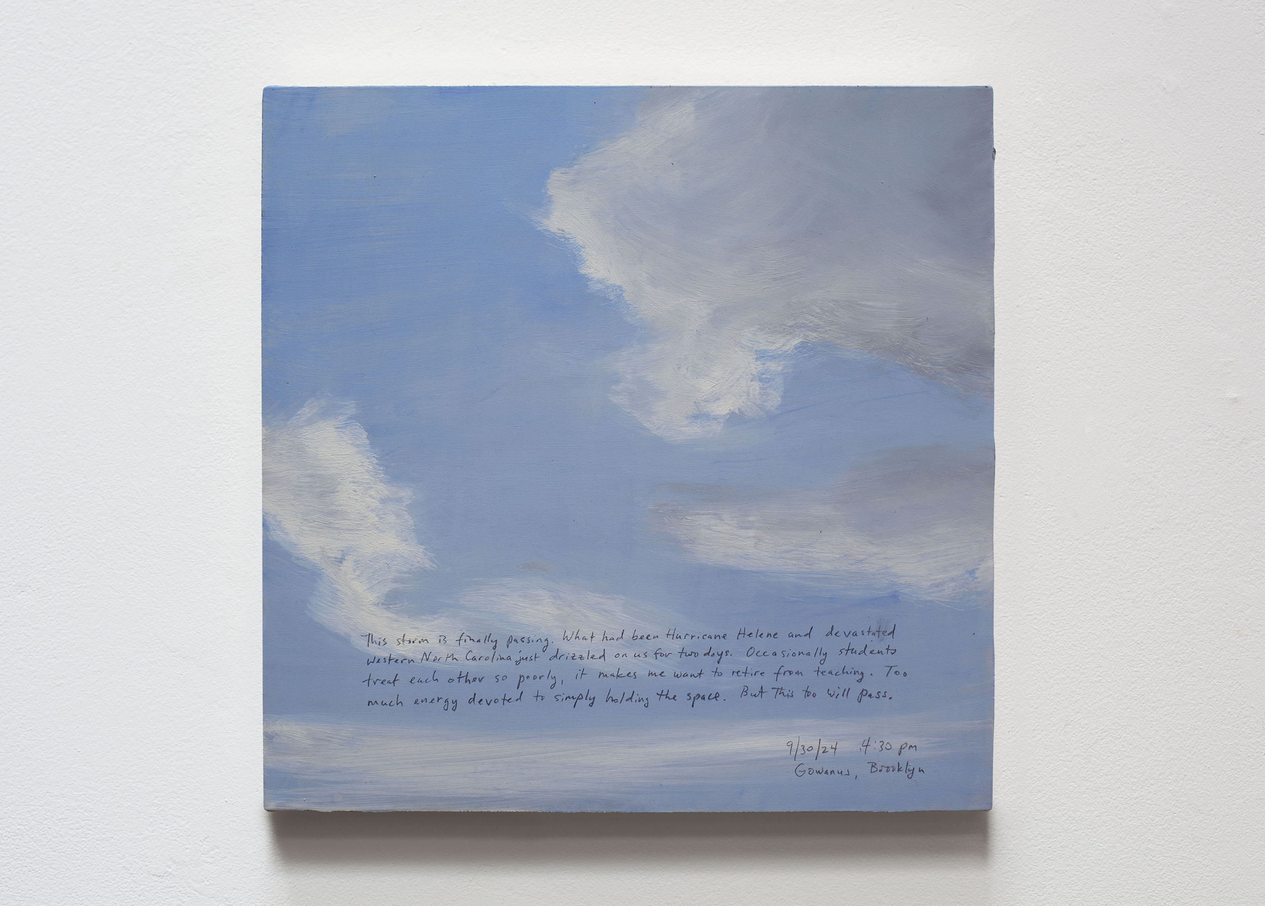A 14 × 14 inch, acrylic painting of the sky. A journal entry is handwritten on the painting:

“This storm is finally passing. What had been Hurricane Helene and devastated western North Carolina just drizzled on us for two days. Occasionally students treat each other so poorly, it makes me want to retire from teaching. Too much energy devoted to simply holding the space. But this too will pass. 

9/30/24 4:30 pm
Gowanus, Brooklyn”