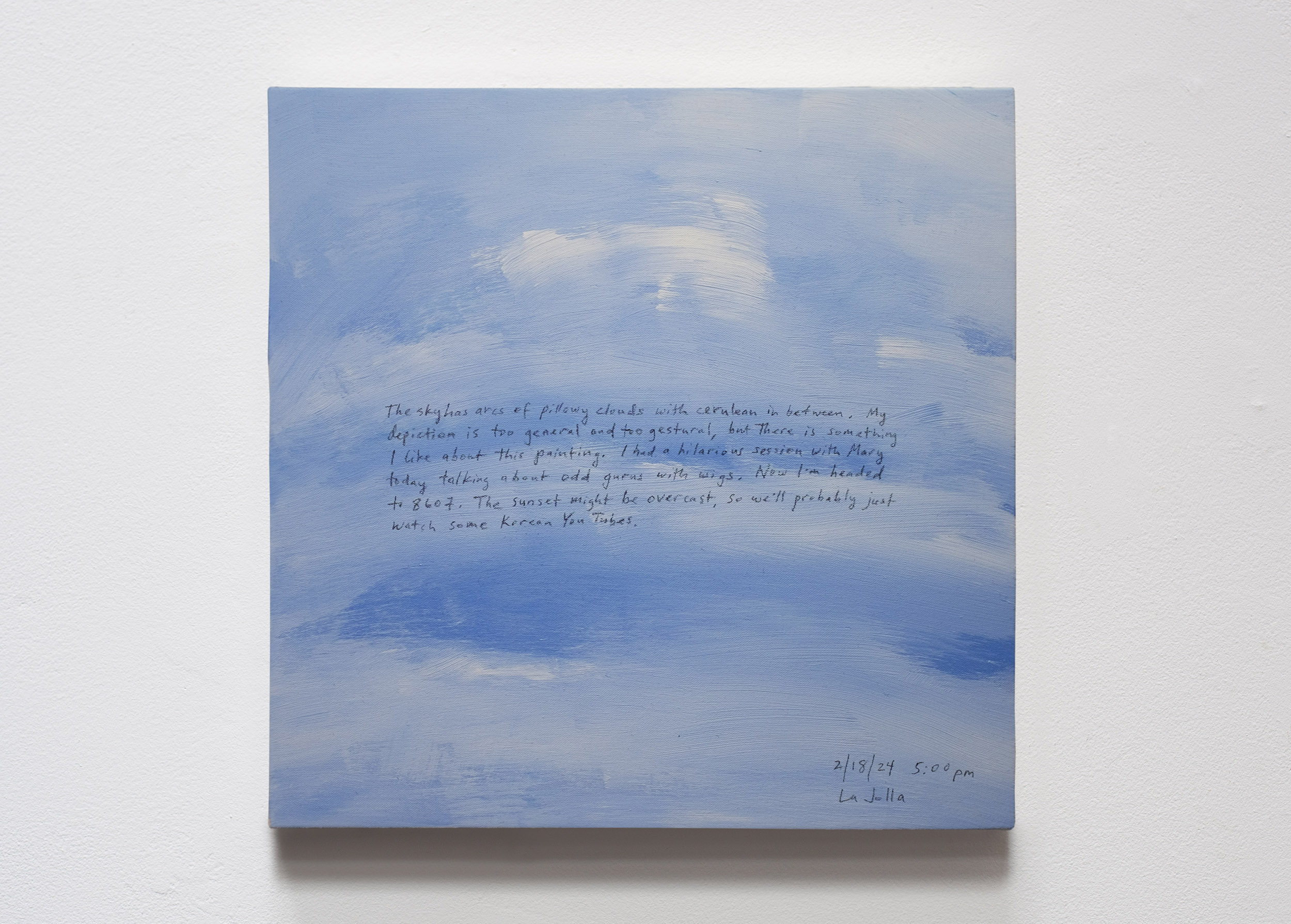 A 14 × 14 inch, acrylic painting of the sky. A journal entry is handwritten on the painting:

“The sky has arcs of pillowy clouds with cerulean in between. My depiction is too general and too gestural, but there is something I like about this painting. I had a hilarious session with Mary today talking about odd gurus with wigs. Now, I’m headed to 8607. The sunset might be overcast, so we’ll probably just watch some Korean YouTubes.

2/18/24 5:00 pm
La Jolla”