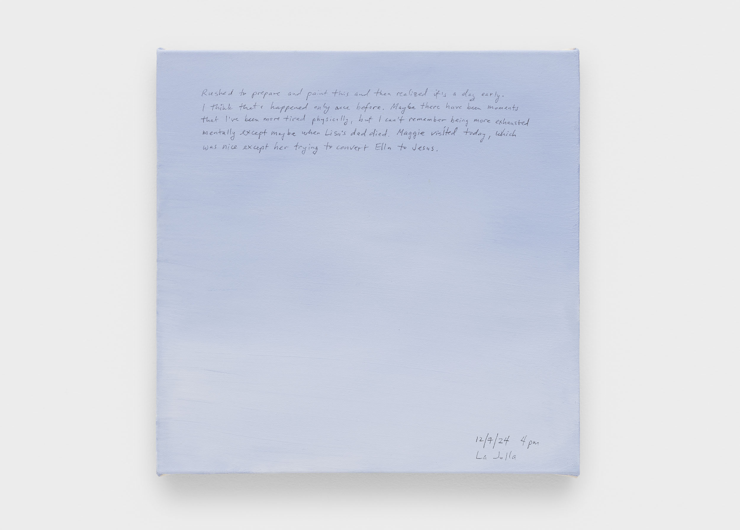 A 14 × 14 inch, acrylic painting of the sky. A journal entry is handwritten on the painting:

“Rushed to prepare and paint this and then realized it’s a day early. I think that’s happened only once before. Maybe there have been moments that I’ve been more tired physically, but I can’t remember being more exhausted mentally except maybe when Lisa’s dad died. Maggie visited today, which was nice except her trying to convert Ella to Jesus. 

12/7/24 4pm
La Jolla”