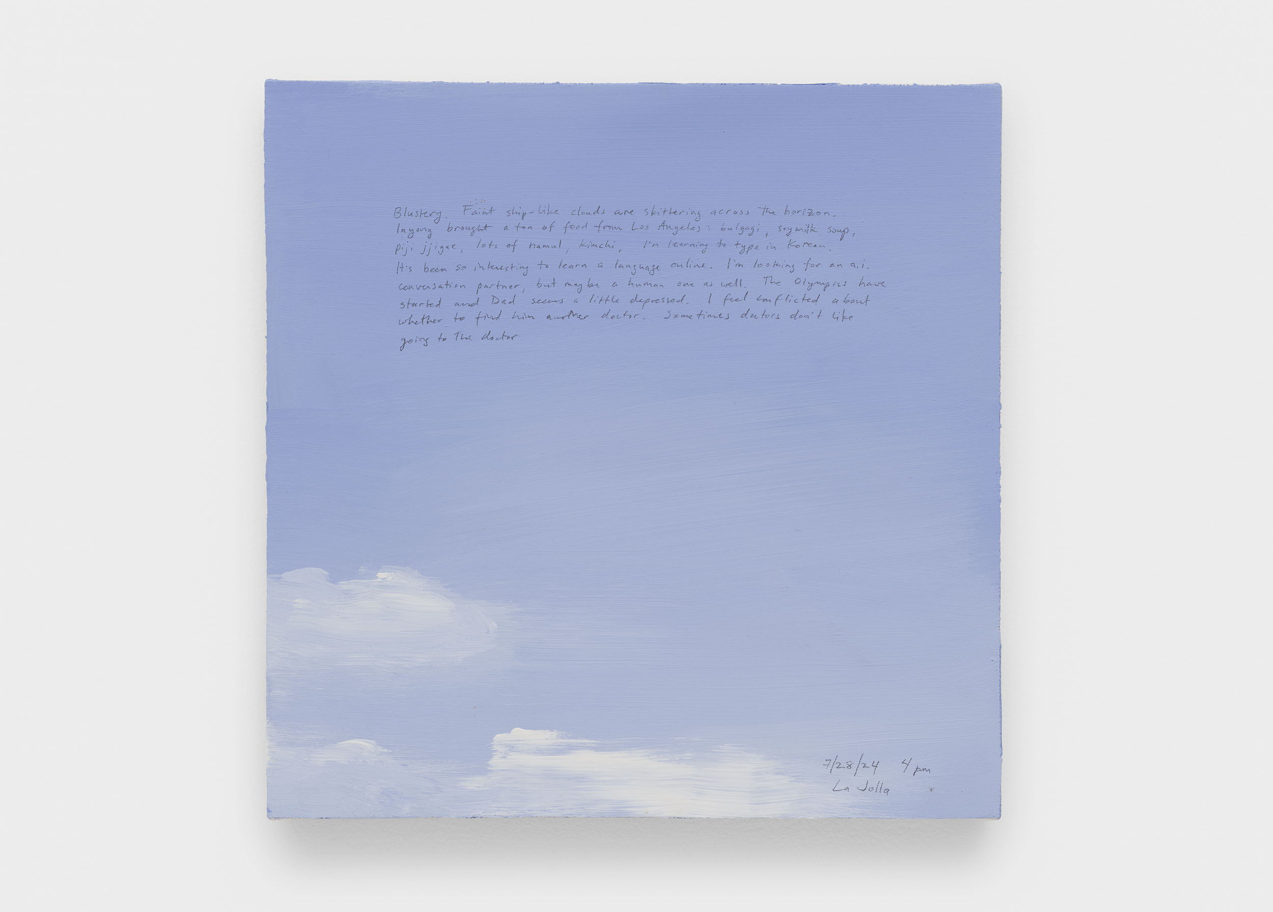 A 14 × 14 inch, acrylic painting of the sky. A journal entry is handwritten on the painting:

“Blustery. Faint ship-like clouds are skittering across the horizon. Inyong brought a ton of food from Los Angeles: bulgogi, soy milk soup, piji jjigae, lots of namul, kimchi. I’m learning to type in Korean. It’s been so interesting to learn a language online. I’m looking for an a.i. conversation partner, but maybe a human one as well. The Olympics have started and Dad seems a little less depressed. I feel conflicted about whether to find him another doctor. Sometimes doctors don’t like going to the doctor.

7/28/24 4 pm
La Jolla”