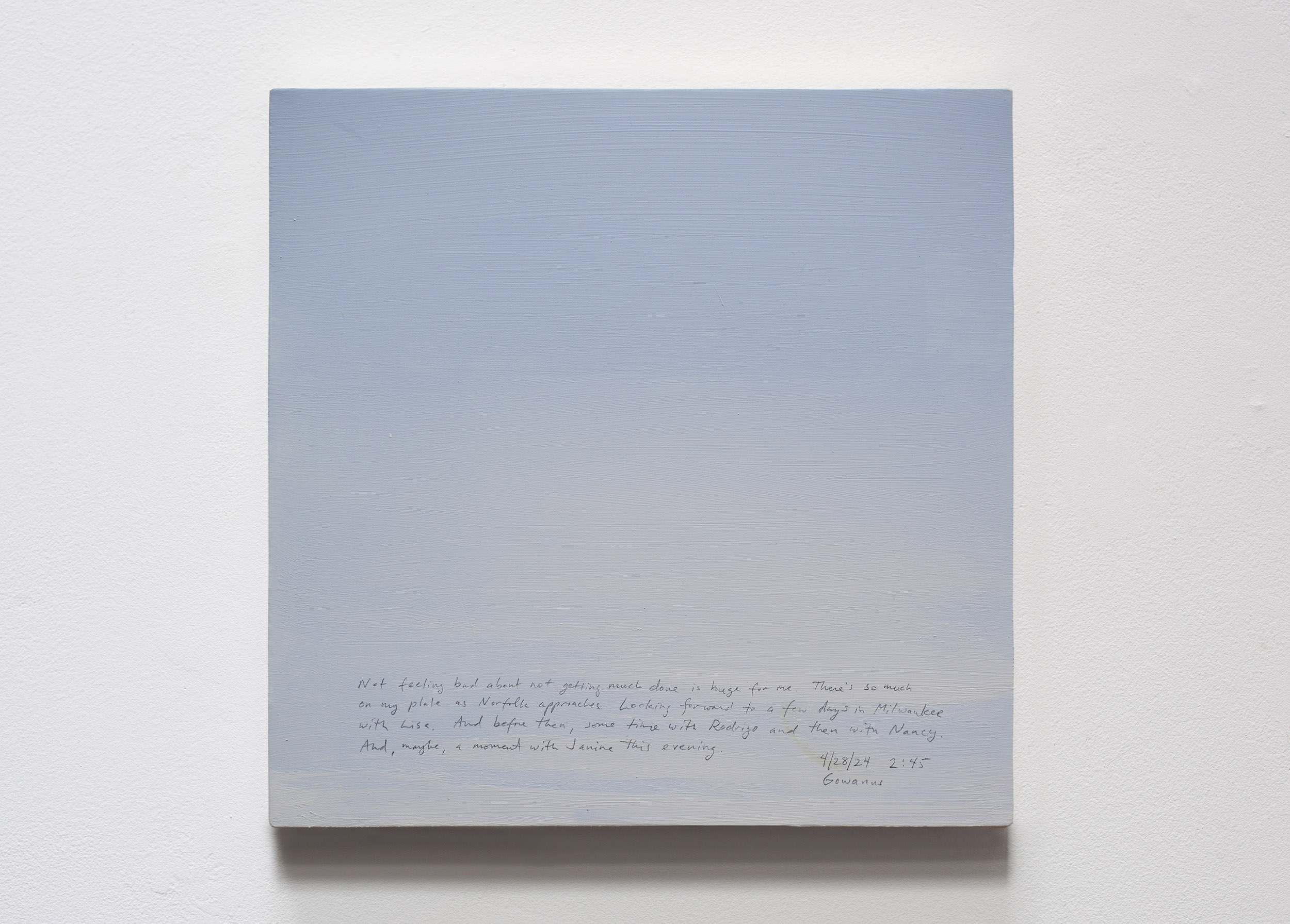 A 14 × 14 inch, acrylic painting of the sky. A journal entry is handwritten on the painting:

“Not feeling bad about not getting much done is huge for me. There’s so much on my plate as Norfolk approaches. Looking forward to a few days in Milwaukee with Lisa. And before then, some time with Rodrigo and then with Nancy. And, maybe, a moment with Janine this evening.

4/28/24 2:45
Gowanus”