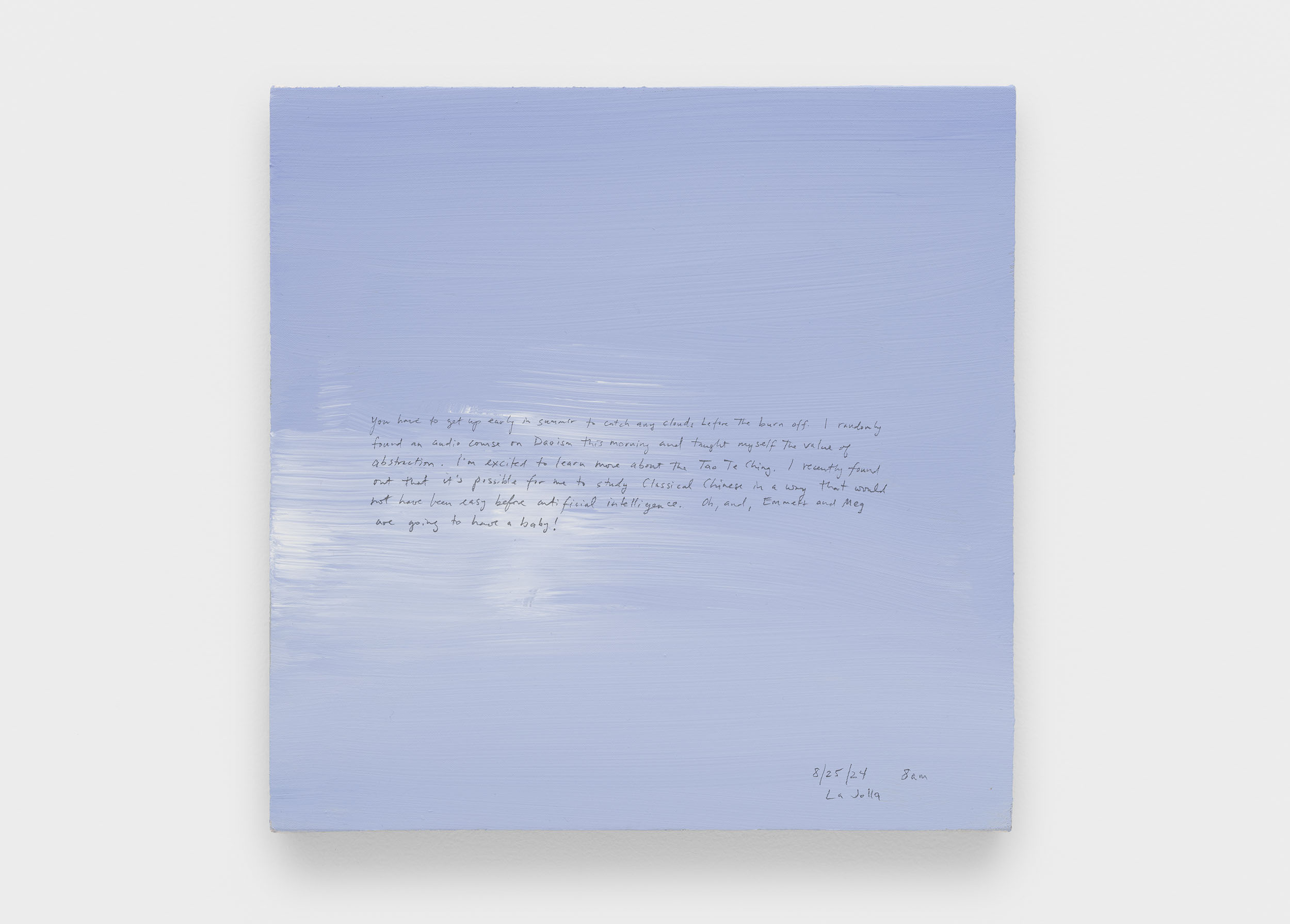 A 14 × 14 inch, acrylic painting of the sky. A journal entry is handwritten on the painting:

“You have to get up early in summer to catch any clouds before the burn off. I randomly found an audio course on Daoism this morning and taught myself the value of abstraction. I’m excited to learn more about the Tao Te Ching. I recently found out that it’s possible for me to study Classical Chinese in a way that would not have been easy before artificial intelligence. Oh, and, Emmett and Meg are going to have a baby!!

8/25/24 8 am
La Jolla”